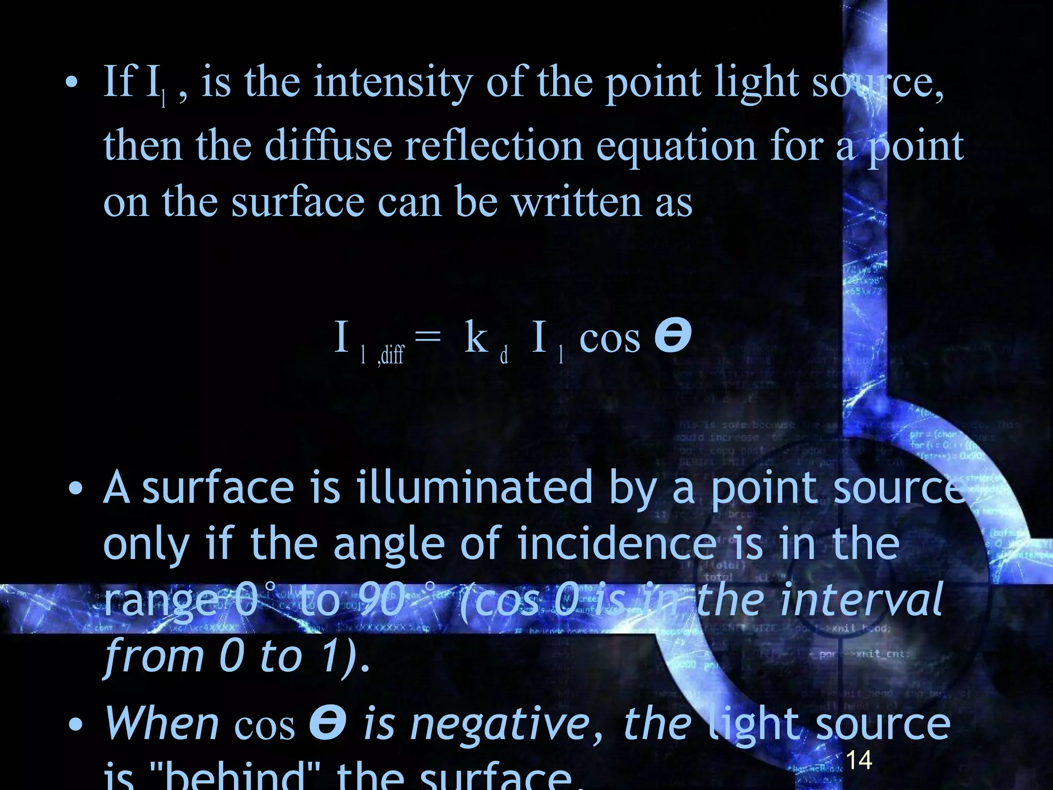 • If Il , is the intensity of the point light source,
then the diffuse reflection equation for a point
on the surface can be written as
I l ,diff = k d I l cos ϴ
• A surface is illuminated by a point source
only if the angle of incidence is in the
range 0° to 90 ° (cos 0 is in the interval
from 0 to 1).
• When cos ϴ is negative, the light source
14
 