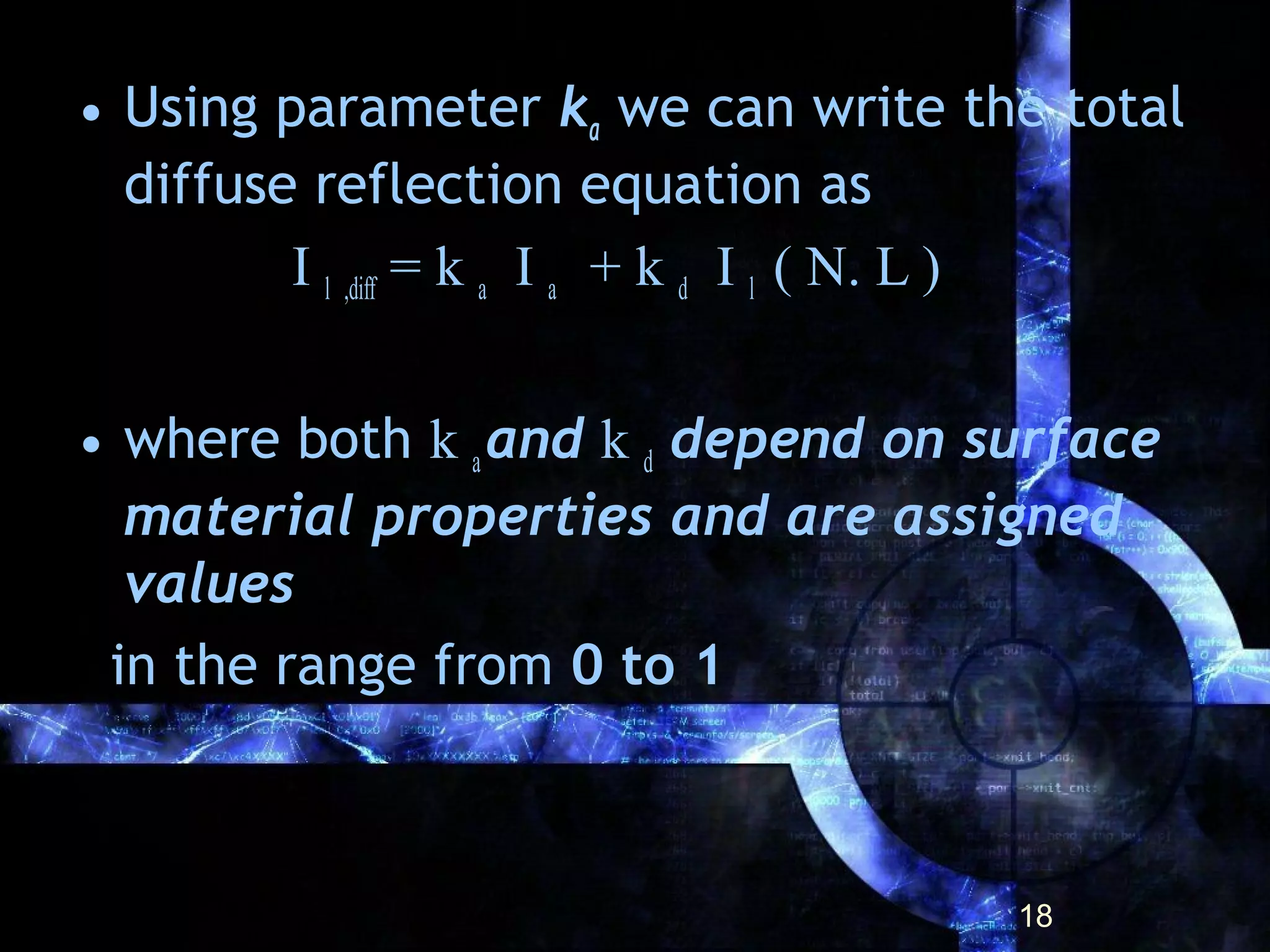 • Using parameter ka we can write the total
diffuse reflection equation as
I l ,diff = k a I a + k d I l ( N. L )
• where both k aand k d depend on surface
material properties and are assigned
values
in the range from 0 to 1
18
 