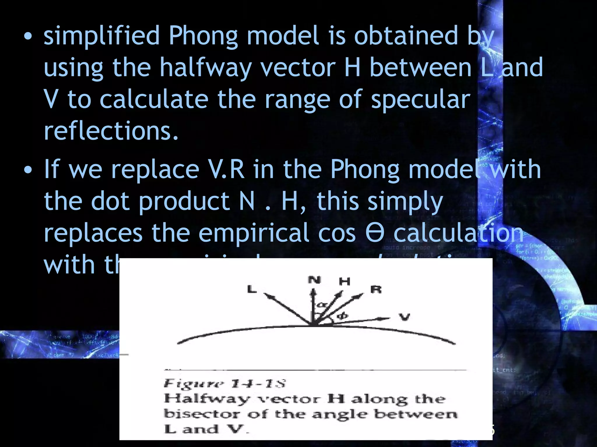 • simplified Phong model is obtained by
using the halfway vector H between L and
V to calculate the range of specular
reflections.
• If we replace V.R in the Phong model with
the dot product N . H, this simply
replaces the empirical cos ϴ calculation
with the empirical cos α calculation
25
 