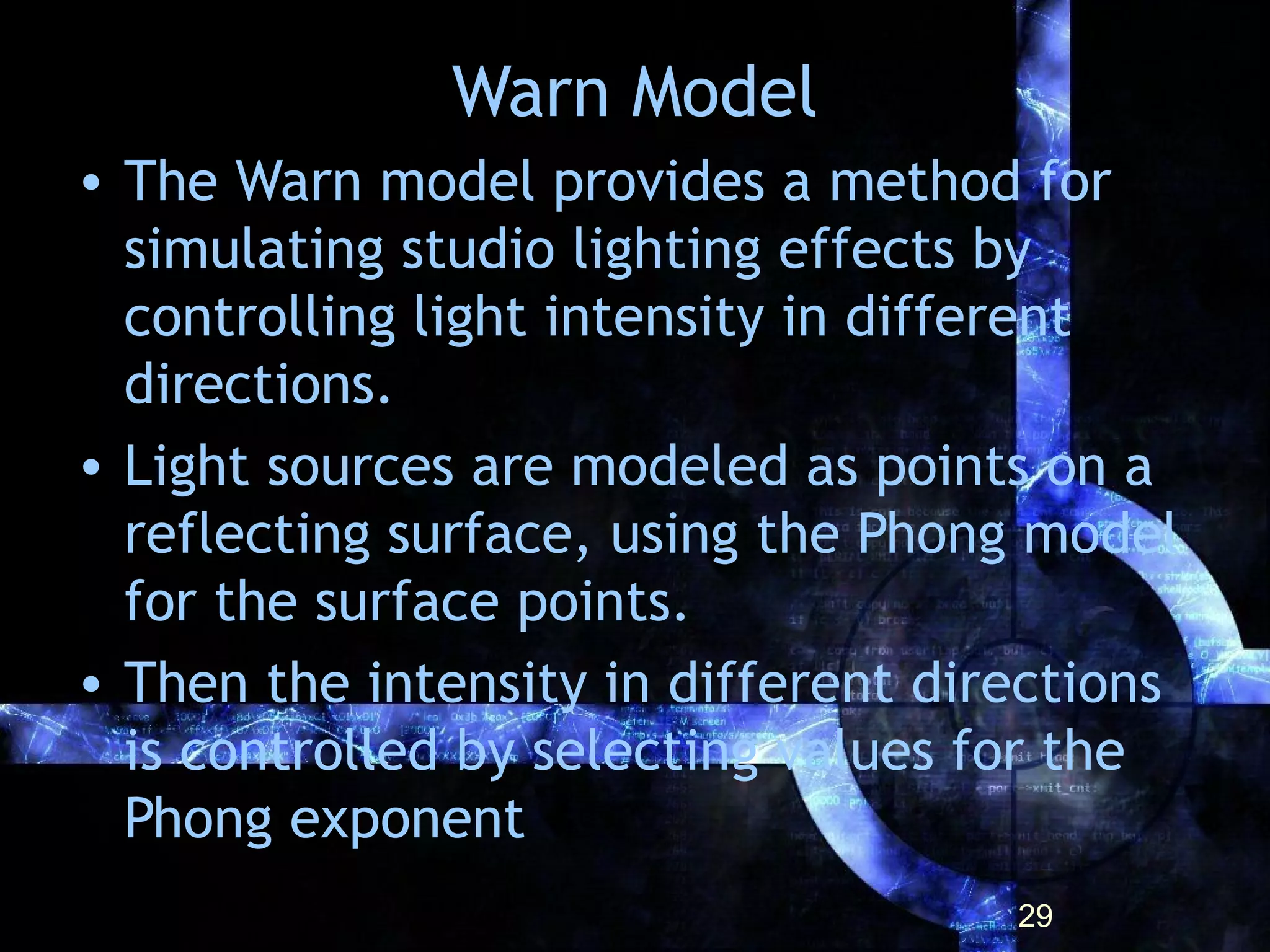 Warn Model
• The Warn model provides a method for
simulating studio lighting effects by
controlling light intensity in different
directions.
• Light sources are modeled as points on a
reflecting surface, using the Phong model
for the surface points.
• Then the intensity in different directions
is controlled by selecting values for the
Phong exponent
29
 