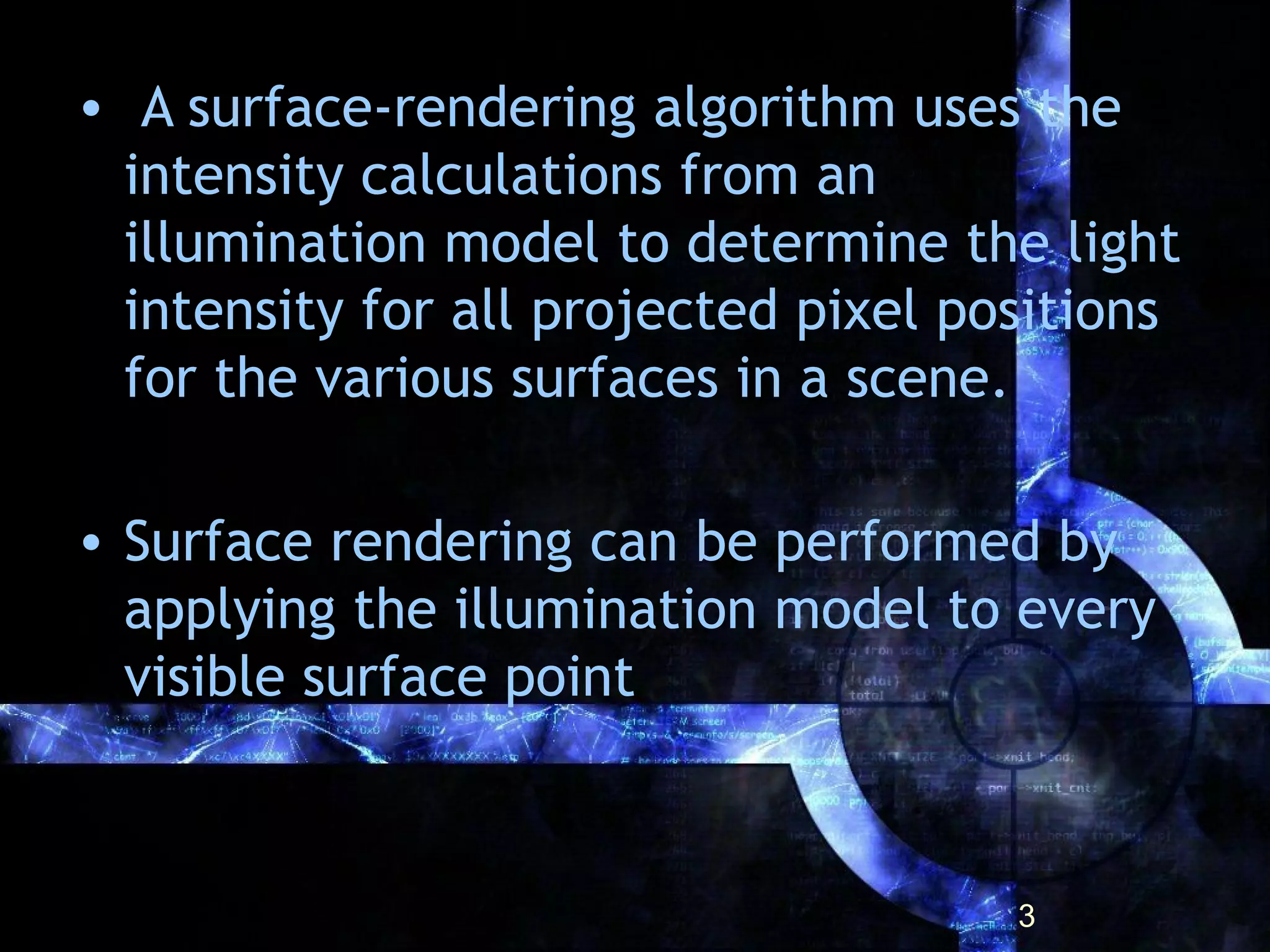 • A surface-rendering algorithm uses the
intensity calculations from an
illumination model to determine the light
intensity for all projected pixel positions
for the various surfaces in a scene.
• Surface rendering can be performed by
applying the illumination model to every
visible surface point
3
 
