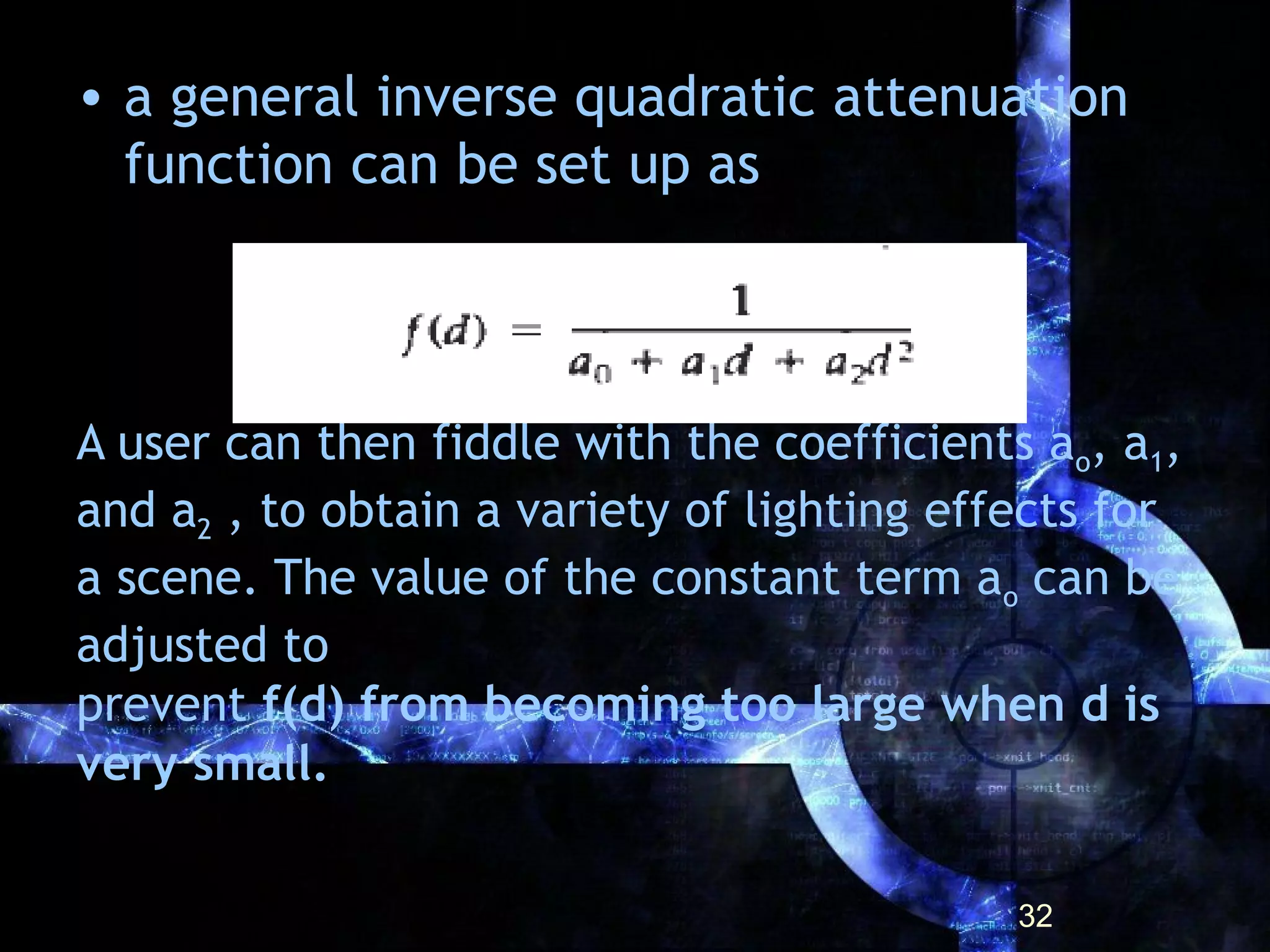 A user can then fiddle with the coefficients ao, a1,
and a2 , to obtain a variety of lighting effects for
a scene. The value of the constant term ao can be
adjusted to
prevent f(d) from becoming too large when d is
very small.
• a general inverse quadratic attenuation
function can be set up as
32
 