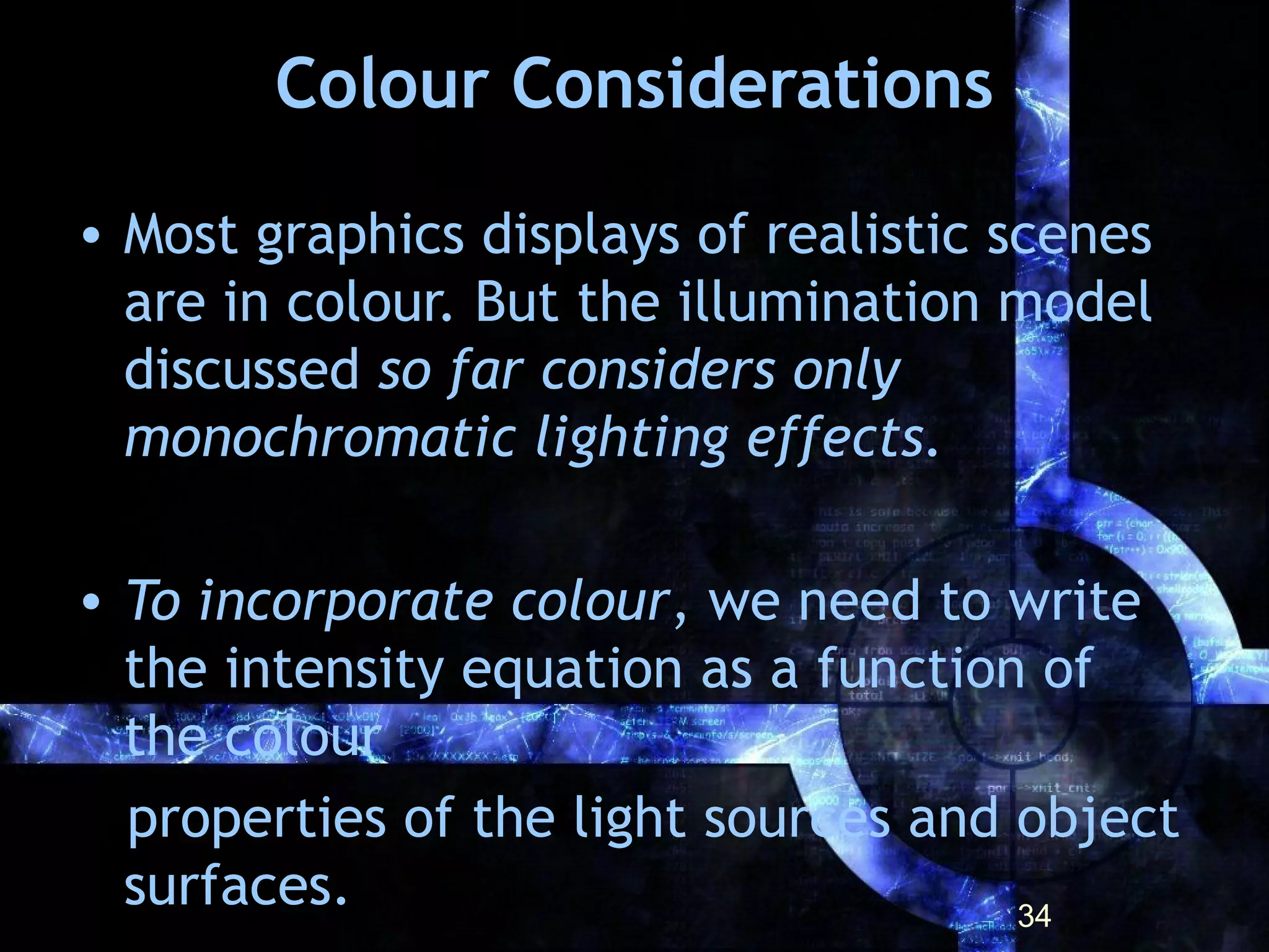 Colour Considerations
• Most graphics displays of realistic scenes
are in colour. But the illumination model
discussed so far considers only
monochromatic lighting effects.
• To incorporate colour, we need to write
the intensity equation as a function of
the colour
properties of the light sources and object
surfaces. 34
 