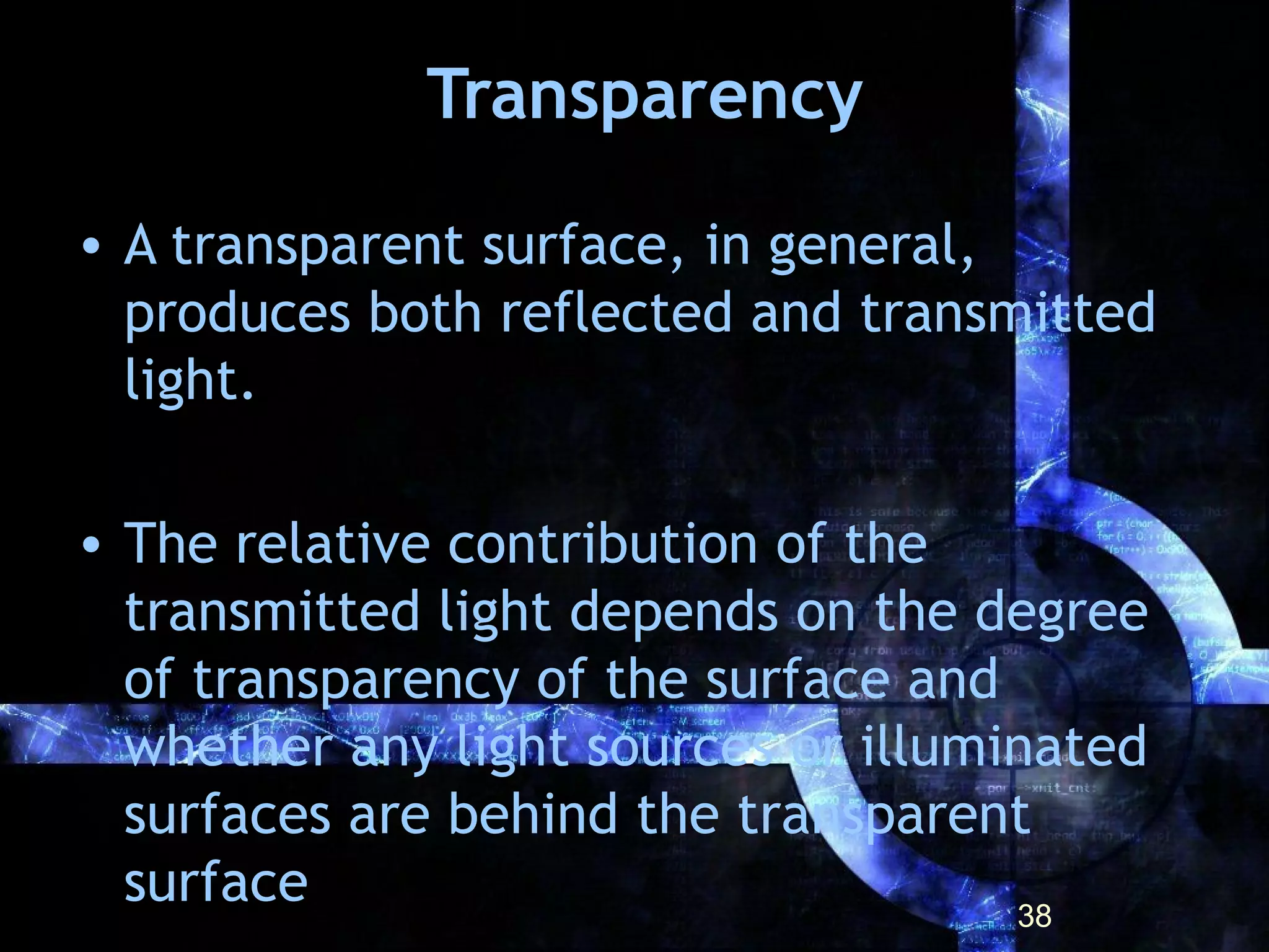 Transparency
• A transparent surface, in general,
produces both reflected and transmitted
light.
• The relative contribution of the
transmitted light depends on the degree
of transparency of the surface and
whether any light sources or illuminated
surfaces are behind the transparent
surface 38
 