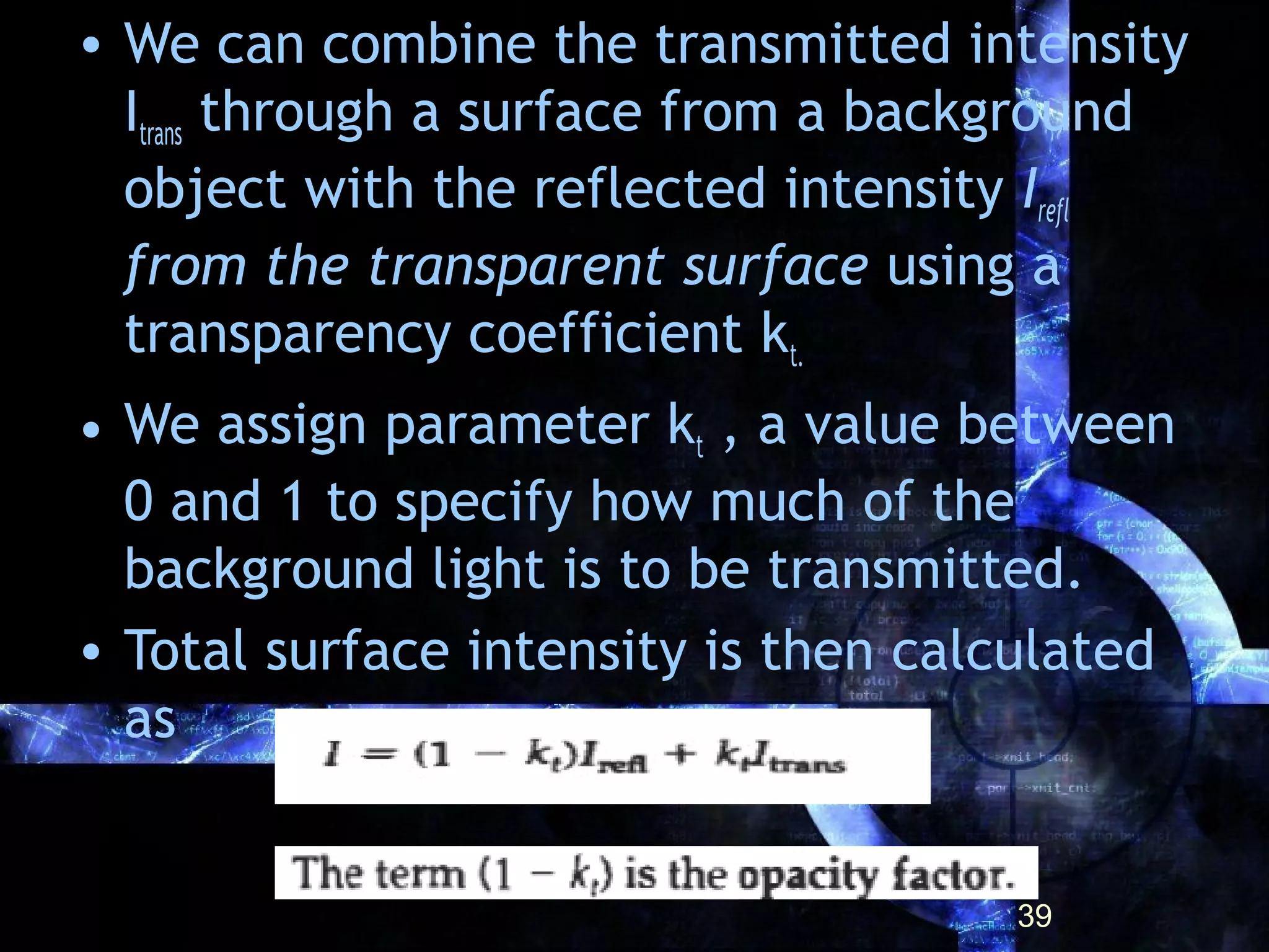 • We can combine the transmitted intensity
Itrans through a surface from a background
object with the reflected intensity Irefl
from the transparent surface using a
transparency coefficient kt.
• We assign parameter kt , a value between
0 and 1 to specify how much of the
background light is to be transmitted.
• Total surface intensity is then calculated
as
39
 