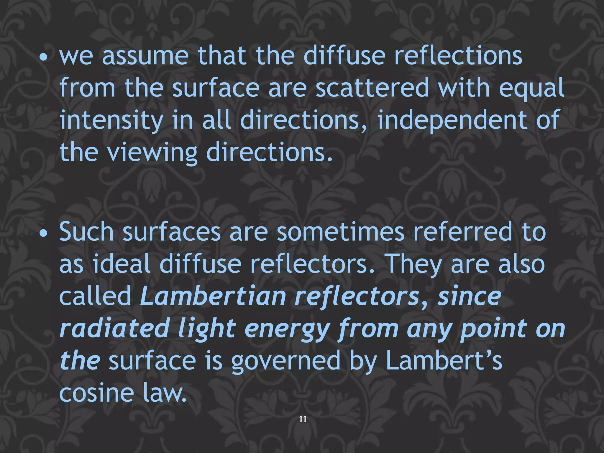 • we assume that the diffuse reflections
from the surface are scattered with equal
intensity in all directions, independent of
the viewing directions.
• Such surfaces are sometimes referred to
as ideal diffuse reflectors. They are also
called Lambertian reflectors, since
radiated light energy from any point on
the surface is governed by Lambert’s
cosine law.
11
 