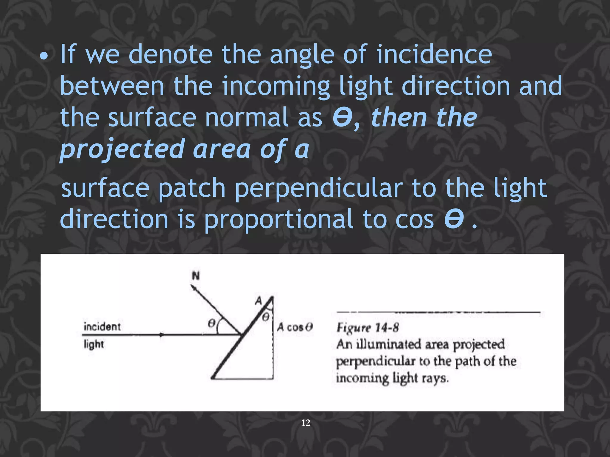 • If we denote the angle of incidence
between the incoming light direction and
the surface normal as ϴ, then the
projected area of a
surface patch perpendicular to the light
direction is proportional to cos ϴ .
12
 