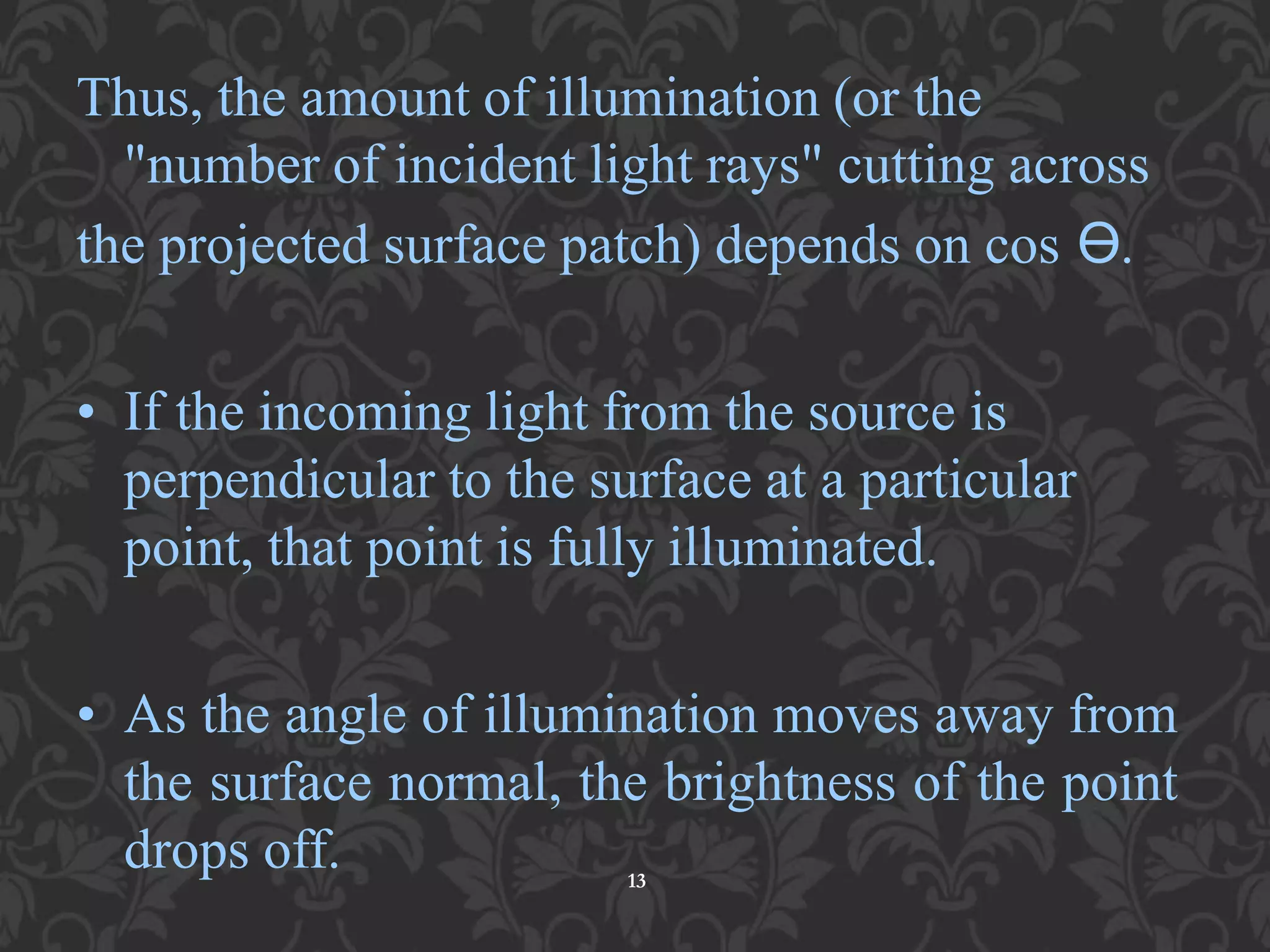 Thus, the amount of illumination (or the
"number of incident light rays" cutting across
the projected surface patch) depends on cos ϴ.
• If the incoming light from the source is
perpendicular to the surface at a particular
point, that point is fully illuminated.
• As the angle of illumination moves away from
the surface normal, the brightness of the point
drops off. 13
 