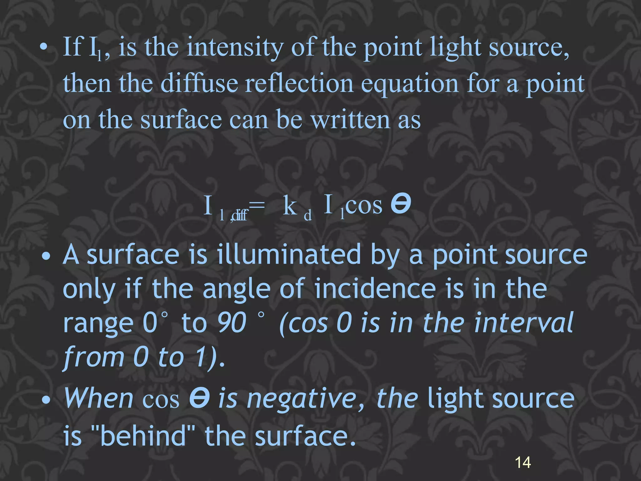 • If Il, is the intensity of the point light source,
then the diffuse reflection equation for a point
on the surface can be written as
I l ,diff= k d I lcos ϴ
• A surface is illuminated by a point source
only if the angle of incidence is in the
range 0° to 90 ° (cos 0 is in the interval
from 0 to 1).
• When cos ϴ is negative, the light source
is "behind" the surface.
14
 