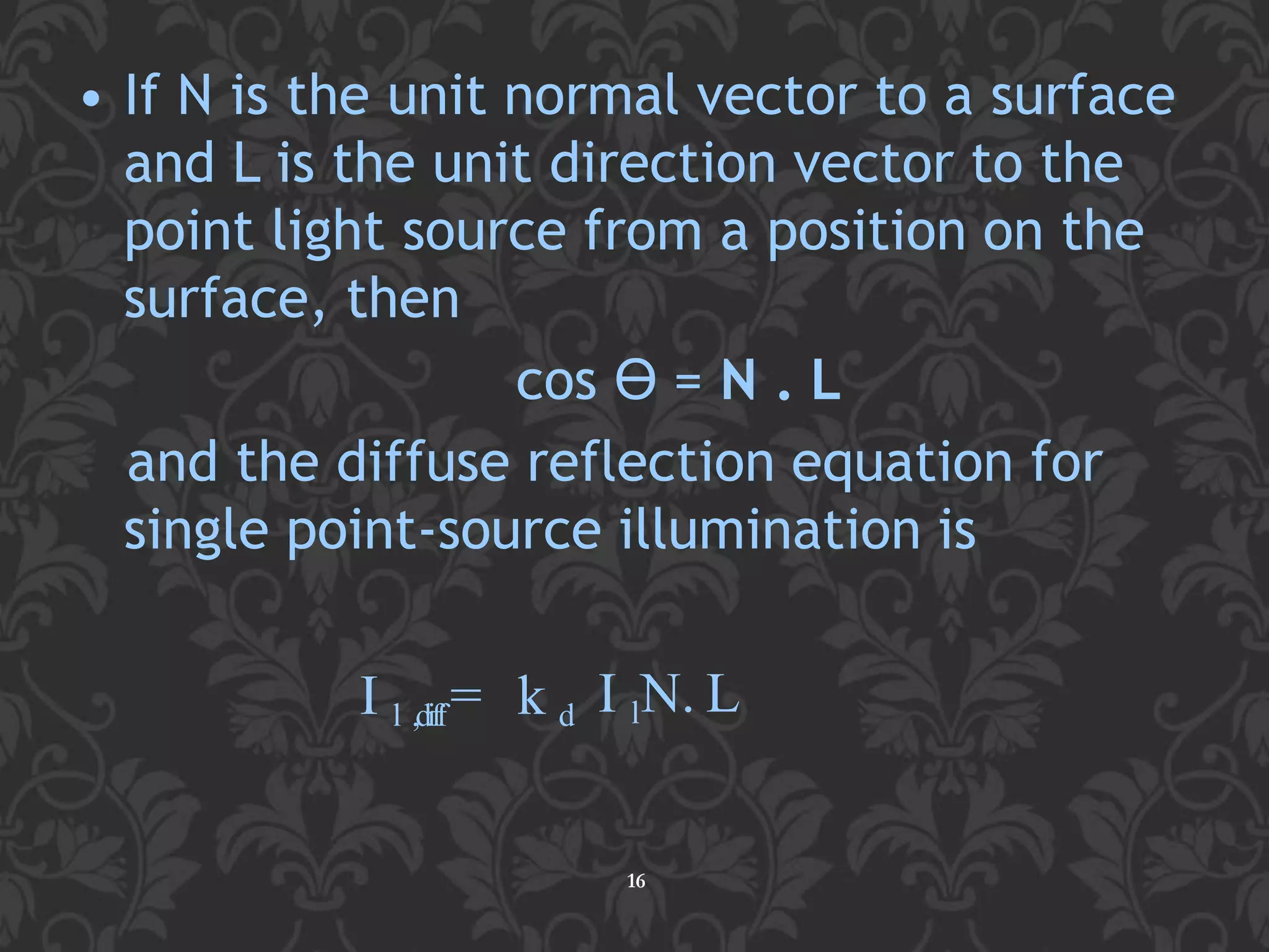 • If N is the unit normal vector to a surface
and L is the unit direction vector to the
point light source from a position on the
surface, then
cos ϴ = N . L
and the diffuse reflection equation for
single point-source illumination is
16
I l ,diff= k d I lN. L
 