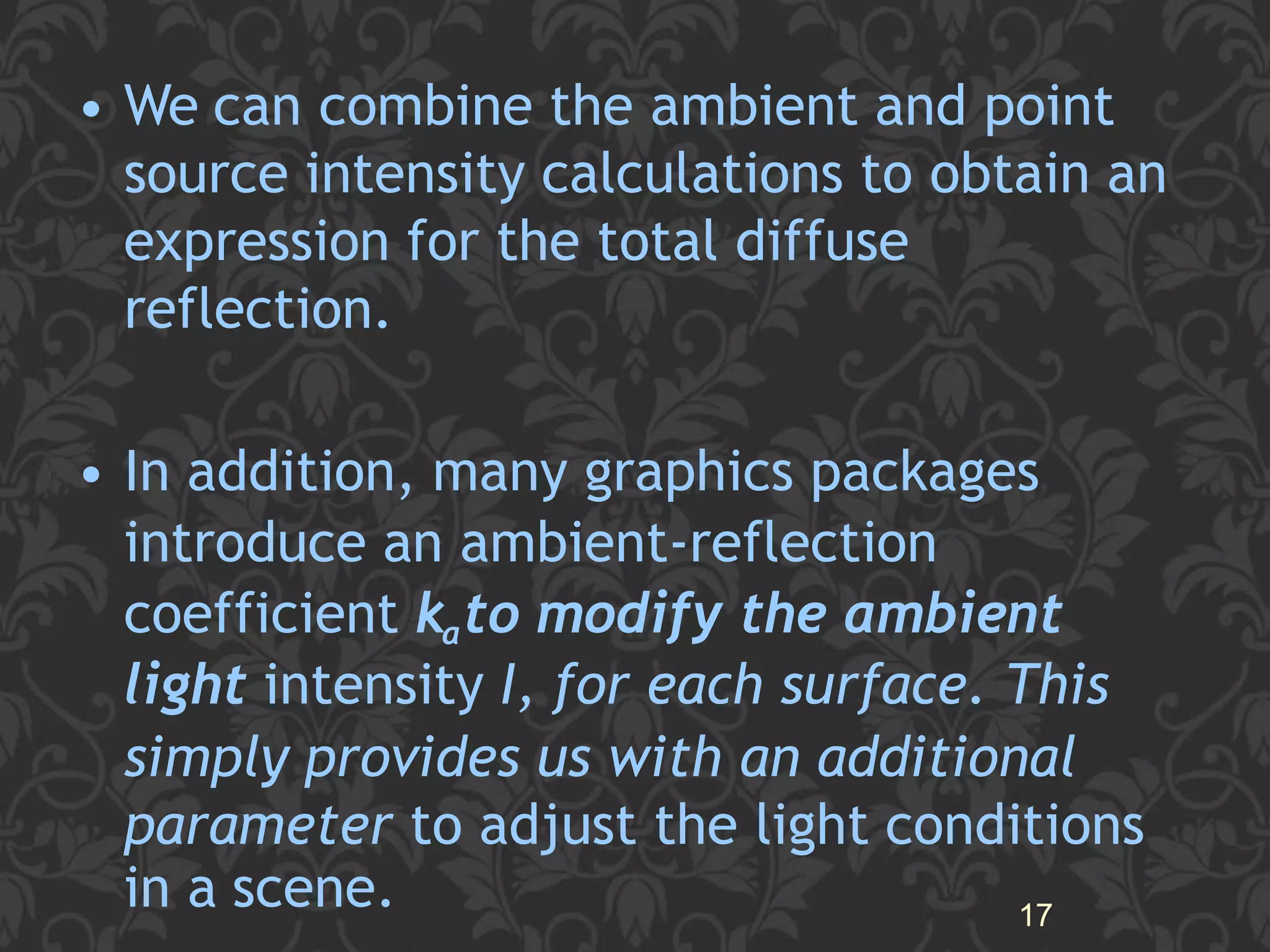 • We can combine the ambient and point
source intensity calculations to obtain an
expression for the total diffuse
reflection.
• In addition, many graphics packages
introduce an ambient-reflection
coefficient kato modify the ambient
light intensity I, for each surface. This
simply provides us with an additional
parameter to adjust the light conditions
in a scene. 17
 
