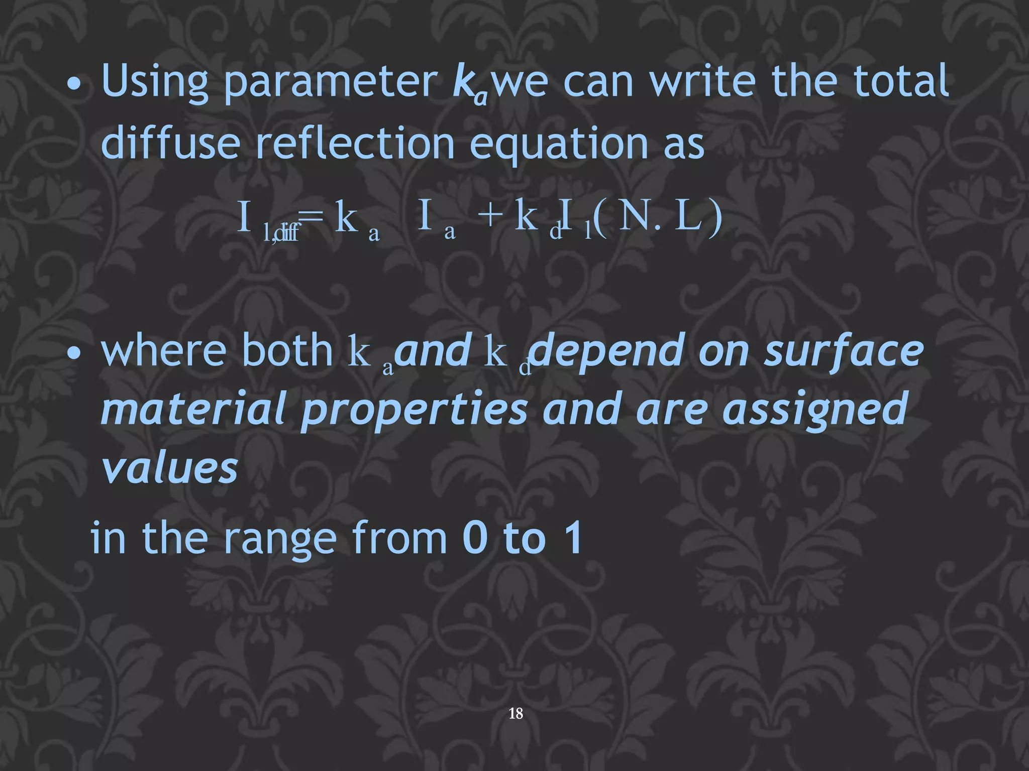 • Using parameter kawe can write the total
diffuse reflection equation as
18
I l,diff= k a I a + k dI l( N. L)
• where both k aand k ddepend on surface
material properties and are assigned
values
in the range from 0 to 1
 