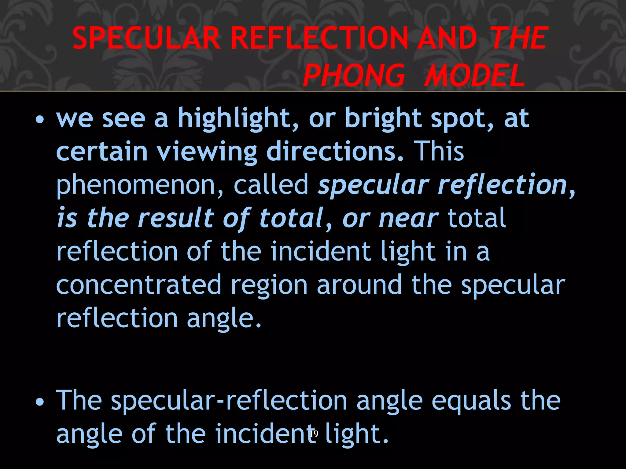 SPECULAR REFLECTION AND THE
PHONG MODEL
19
• we see a highlight, or bright spot, at
certain viewing directions. This
phenomenon, called specular reflection,
is the result of total, or near total
reflection of the incident light in a
concentrated region around the specular
reflection angle.
• The specular-reflection angle equals the
angle of the incident light.
 