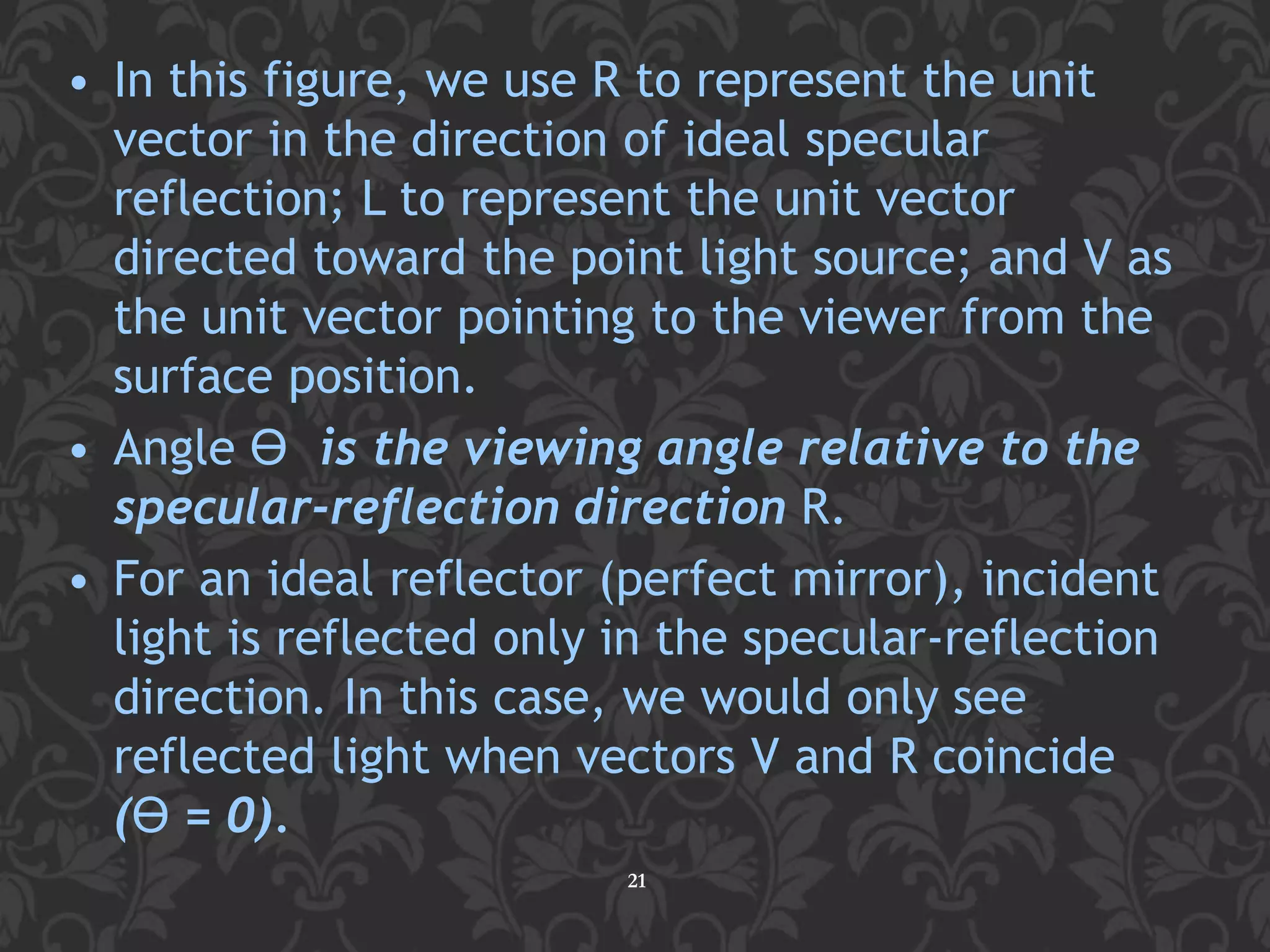 • In this figure, we use R to represent the unit
vector in the direction of ideal specular
reflection; L to represent the unit vector
directed toward the point light source; and V as
the unit vector pointing to the viewer from the
surface position.
• Angle ϴ is the viewing angle relative to the
specular-reflection direction R.
• For an ideal reflector (perfect mirror), incident
light is reflected only in the specular-reflection
direction. In this case, we would only see
reflected light when vectors V and R coincide
(ϴ = 0).
21
 
