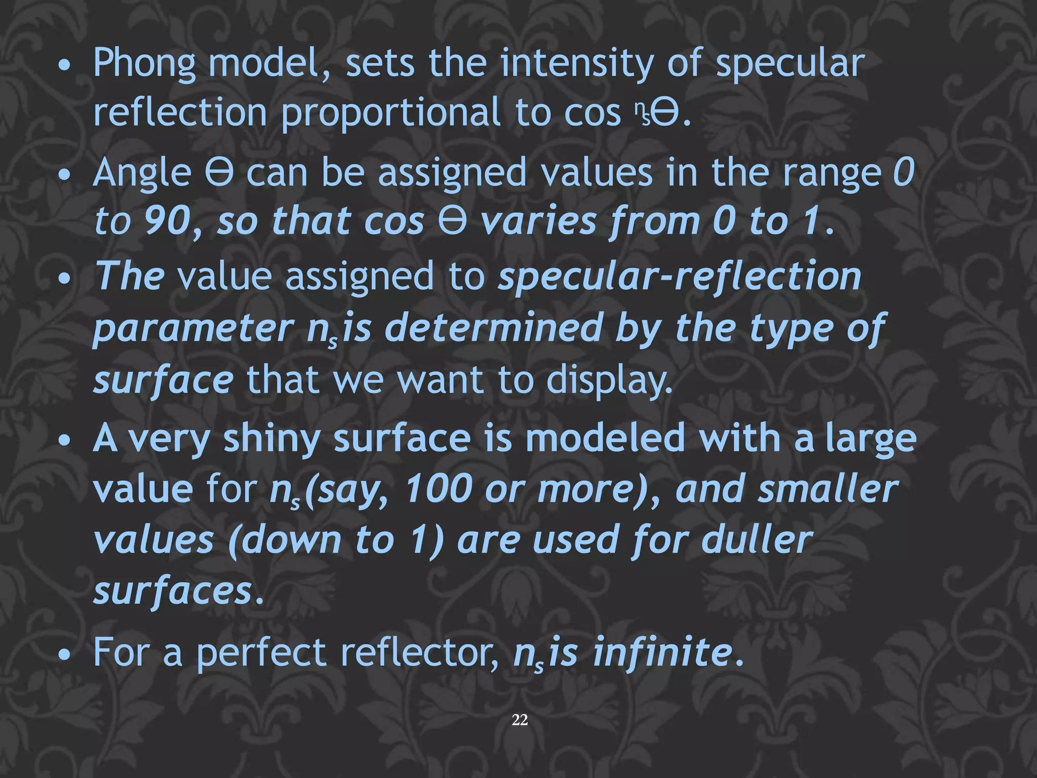 • Phong model, sets the intensity of specular
reflection proportional to cos nsϴ.
• Angle ϴ can be assigned values in the range 0
to 90, so that cos ϴ varies from 0 to 1.
• The value assigned to specular-reflection
parameter nsis determined by the type of
surface that we want to display.
• A very shiny surface is modeled with a large
value for ns(say, 100 or more), and smaller
values (down to 1) are used for duller
surfaces.
• For a perfect reflector, nsis infinite.
22
 