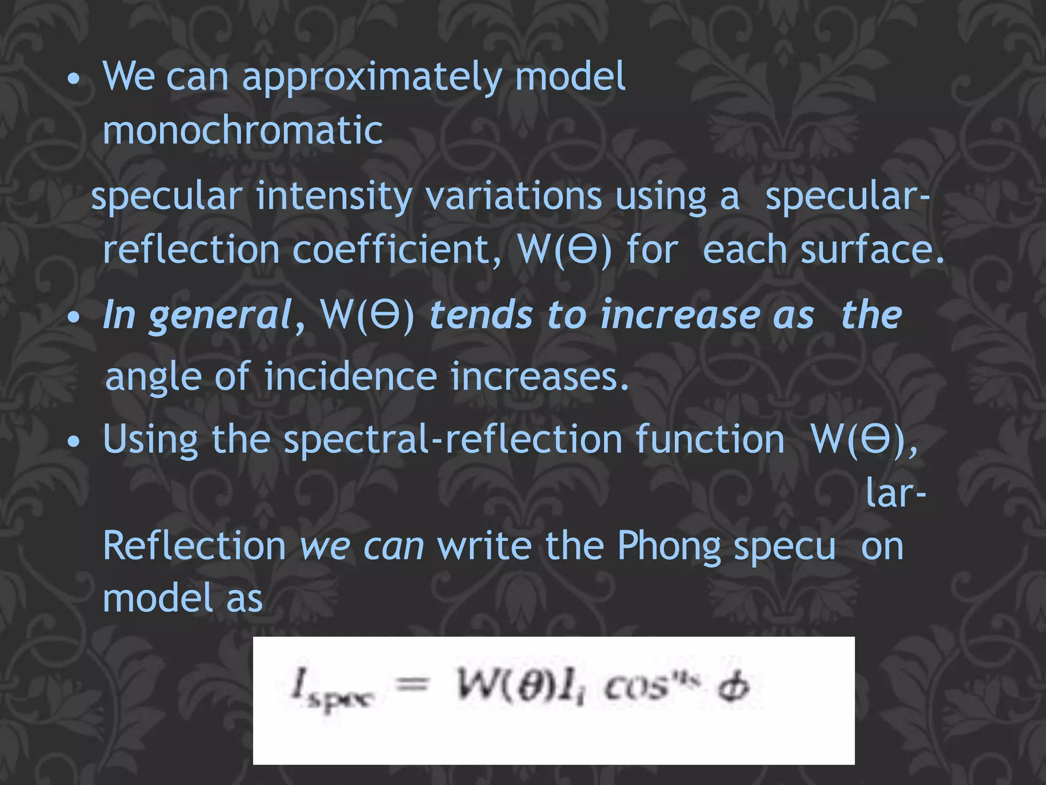 • We can approximately model
monochromatic
specular intensity variations using a specular-
reflection coefficient, W(ϴ) for each surface.
• In general, W(ϴ) tends to increase as the
angle of incidence increases.
• Using the spectral-reflection function W(ϴ),
lar-
Reflection we can write the Phong specu on
model as
23
 