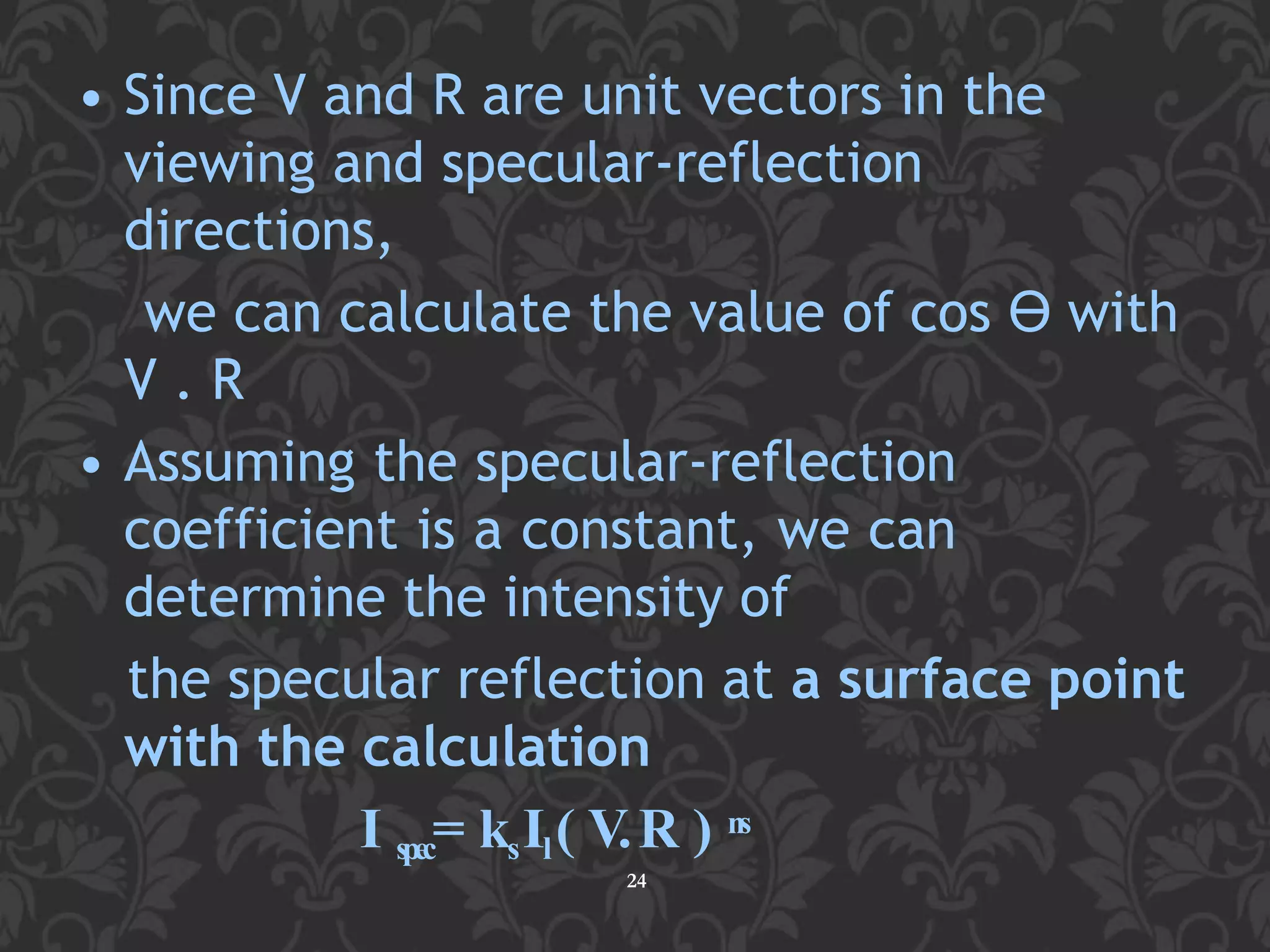 • Since V and R are unit vectors in the
viewing and specular-reflection
directions,
we can calculate the value of cos ϴ with
V . R
• Assuming the specular-reflection
coefficient is a constant, we can
determine the intensity of
the specular reflection at a surface point
with the calculation
I spec= ksIl( V.R ) ns
24
 