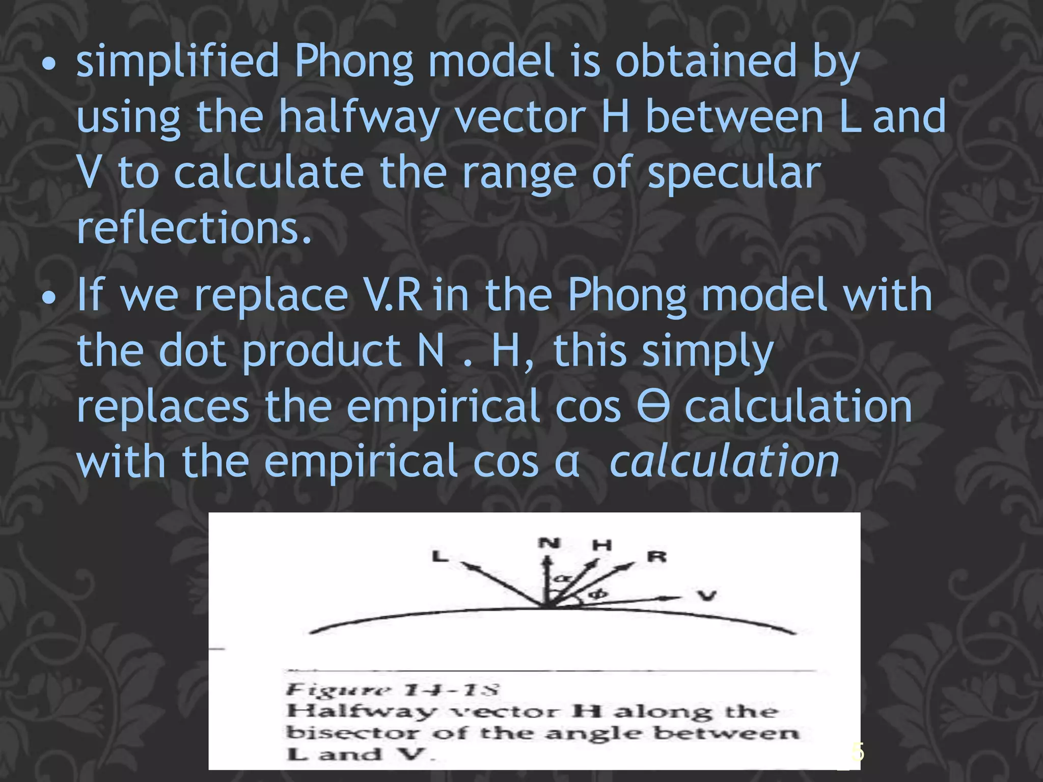 • simplified Phong model is obtained by
using the halfway vector H between L and
V to calculate the range of specular
reflections.
• If we replace V.R in the Phong model with
the dot product N . H, this simply
replaces the empirical cos ϴ calculation
with the empirical cos α calculation
25
 