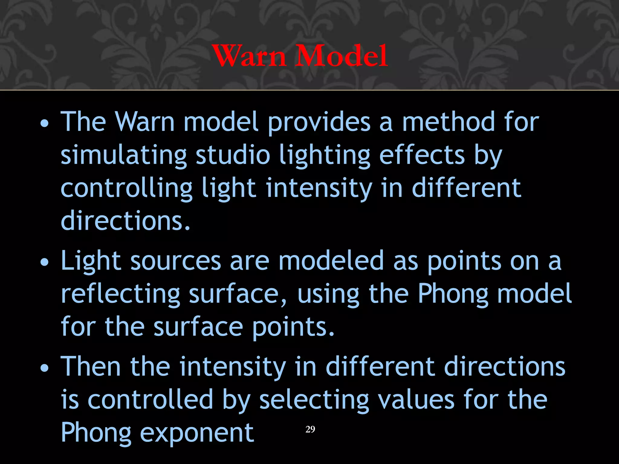 Warn Model
29
• The Warn model provides a method for
simulating studio lighting effects by
controlling light intensity in different
directions.
• Light sources are modeled as points on a
reflecting surface, using the Phong model
for the surface points.
• Then the intensity in different directions
is controlled by selecting values for the
Phong exponent
 