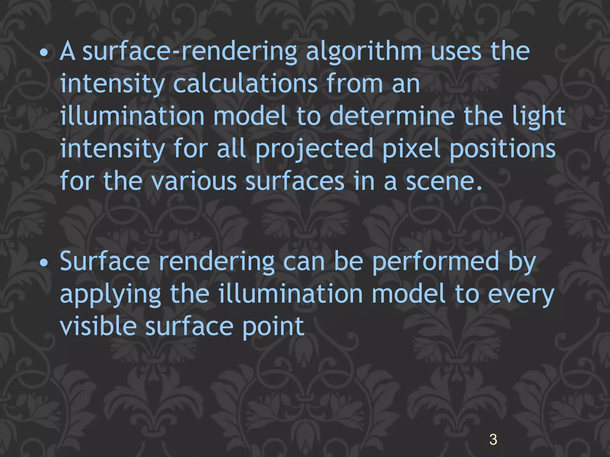 • A surface-rendering algorithm uses the
intensity calculations from an
illumination model to determine the light
intensity for all projected pixel positions
for the various surfaces in a scene.
• Surface rendering can be performed by
applying the illumination model to every
visible surface point
3
 