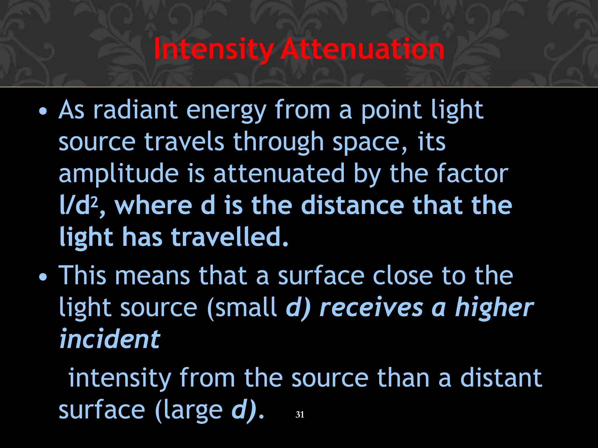 Intensity Attenuation
31
• As radiant energy from a point light
source travels through space, its
amplitude is attenuated by the factor
l/d2, where d is the distance that the
light has travelled.
• This means that a surface close to the
light source (small d) receives a higher
incident
intensity from the source than a distant
surface (large d).
 