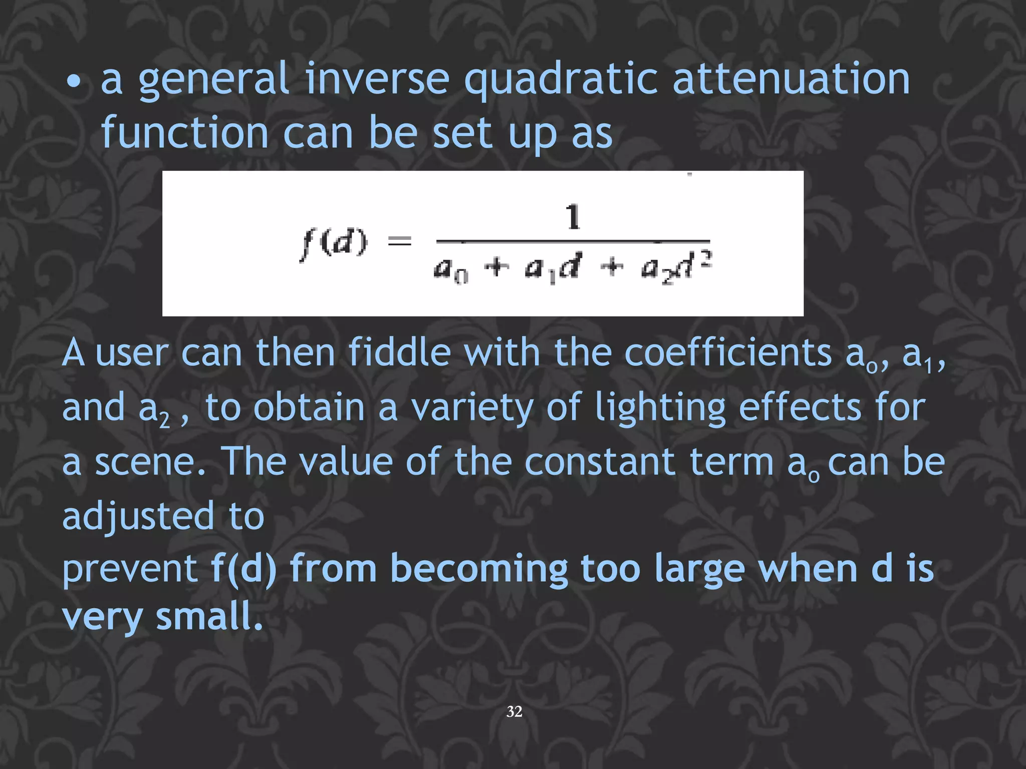 A user can then fiddle with the coefficients ao, a1,
and a2 , to obtain a variety of lighting effects for
a scene. The value of the constant term ao can be
adjusted to
prevent f(d) from becoming too large when d is
very small.
• a general inverse quadratic attenuation
function can be set up as
32
 