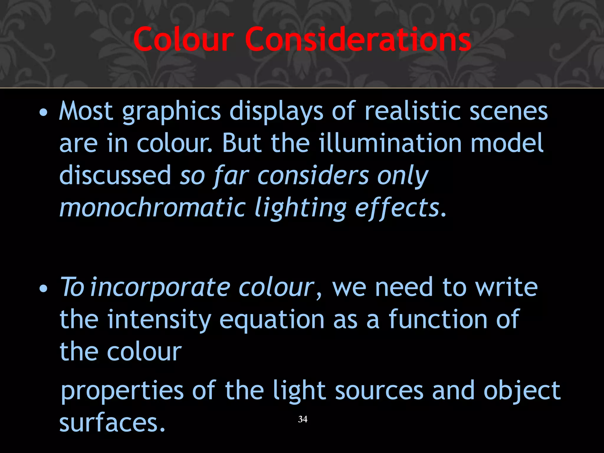 Colour Considerations
34
• Most graphics displays of realistic scenes
are in colour. But the illumination model
discussed so far considers only
monochromatic lighting effects.
• To incorporate colour, we need to write
the intensity equation as a function of
the colour
properties of the light sources and object
surfaces.
 