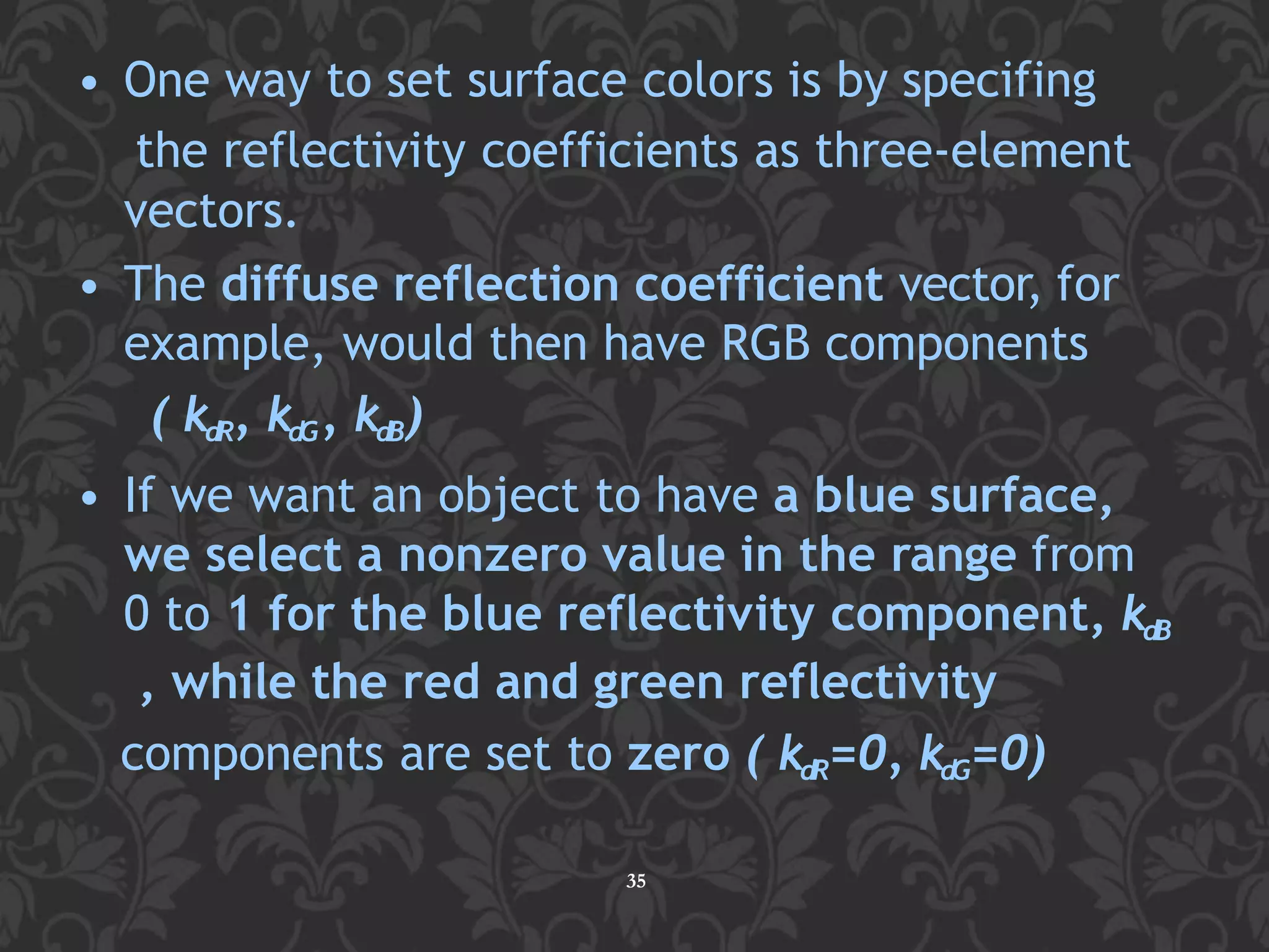• One way to set surface colors is by specifing
the reflectivity coefficients as three-element
vectors.
• The diffuse reflection coefficient vector, for
example, would then have RGB components
( kdR, kdG, kdB)
• If we want an object to have a blue surface,
we select a nonzero value in the range from
0 to 1 for the blue reflectivity component, kdB
, while the red and green reflectivity
components are set to zero ( kdR=0, kdG=0)
35
 