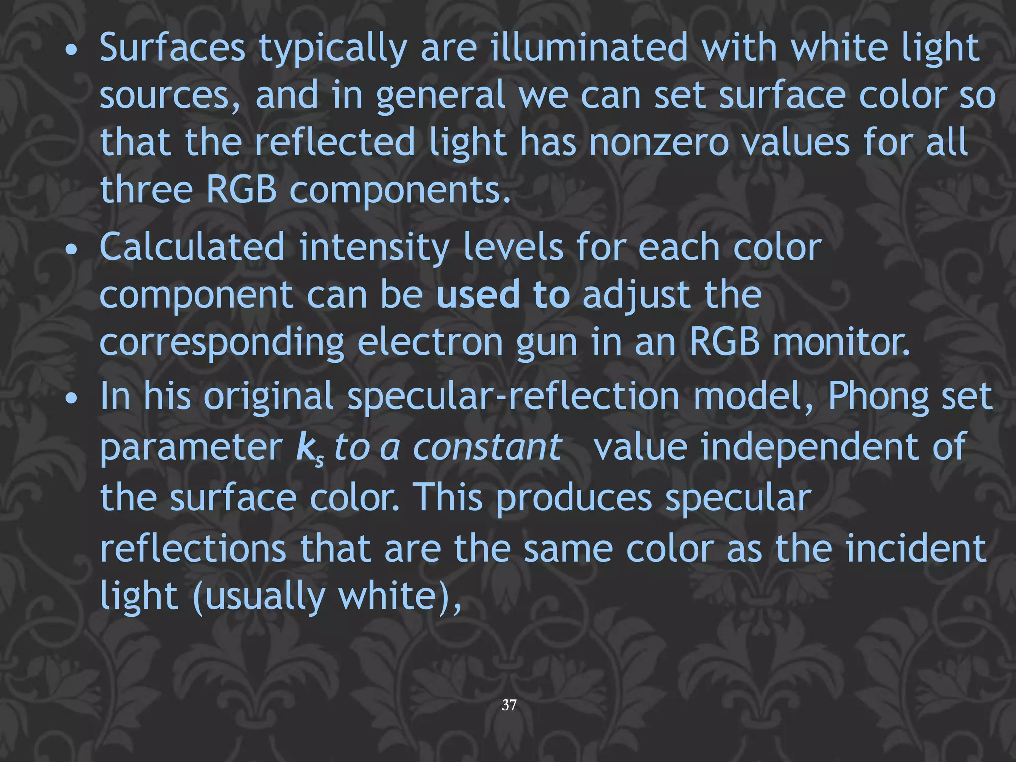 • Surfaces typically are illuminated with white light
sources, and in general we can set surface color so
that the reflected light has nonzero values for all
three RGB components.
• Calculated intensity levels for each color
component can be used to adjust the
corresponding electron gun in an RGB monitor.
• In his original specular-reflection model, Phong set
parameter ks to a constant value independent of
the surface color. This produces specular
reflections that are the same color as the incident
light (usually white),
37
 