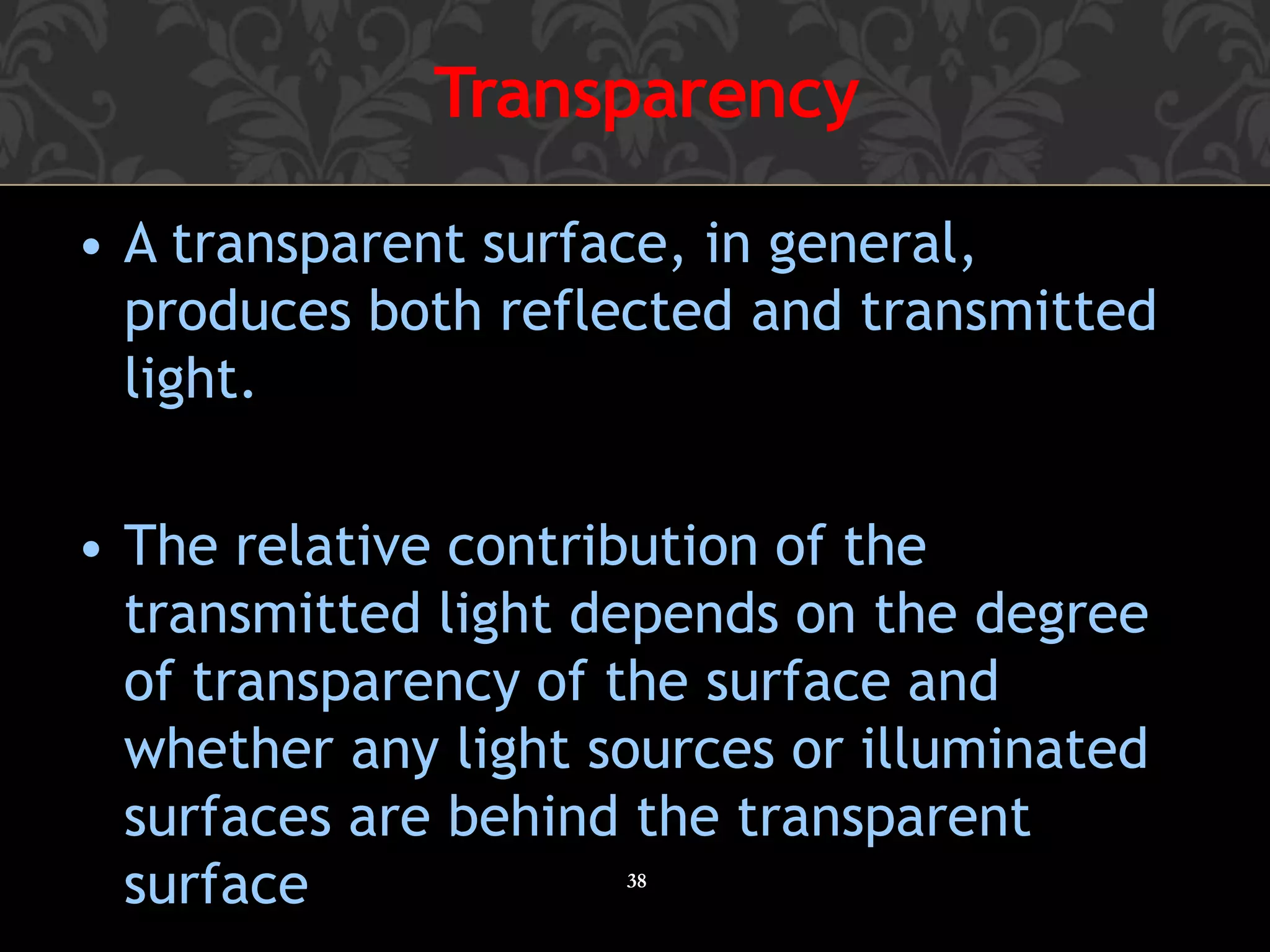 Transparency
38
• A transparent surface, in general,
produces both reflected and transmitted
light.
• The relative contribution of the
transmitted light depends on the degree
of transparency of the surface and
whether any light sources or illuminated
surfaces are behind the transparent
surface
 