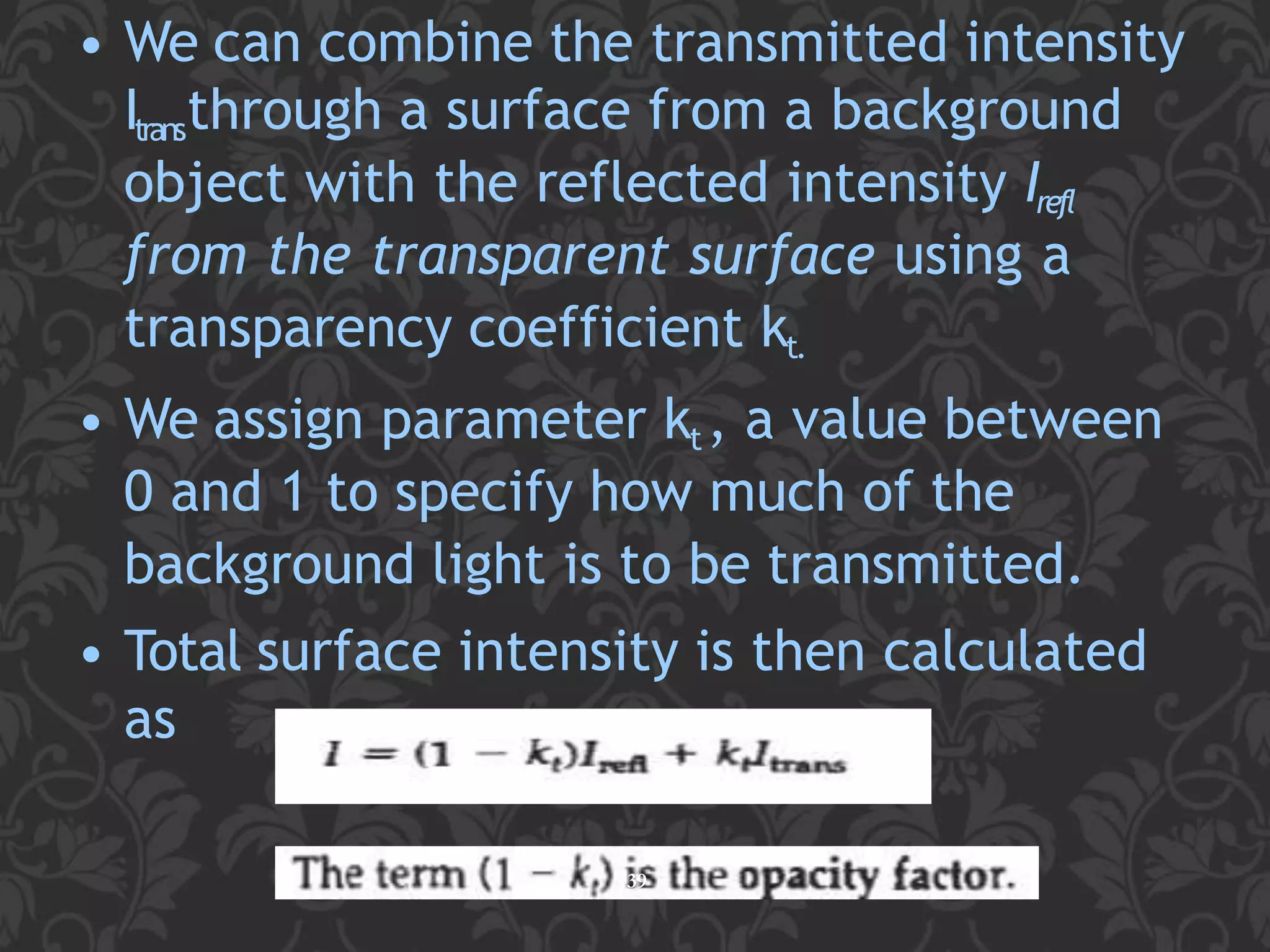 • We can combine the transmitted intensity
Itransthrough a surface from a background
object with the reflected intensity Irefl
from the transparent surface using a
transparency coefficient kt.
• We assign parameter kt, a value between
0 and 1 to specify how much of the
background light is to be transmitted.
• Total surface intensity is then calculated
as
39
 