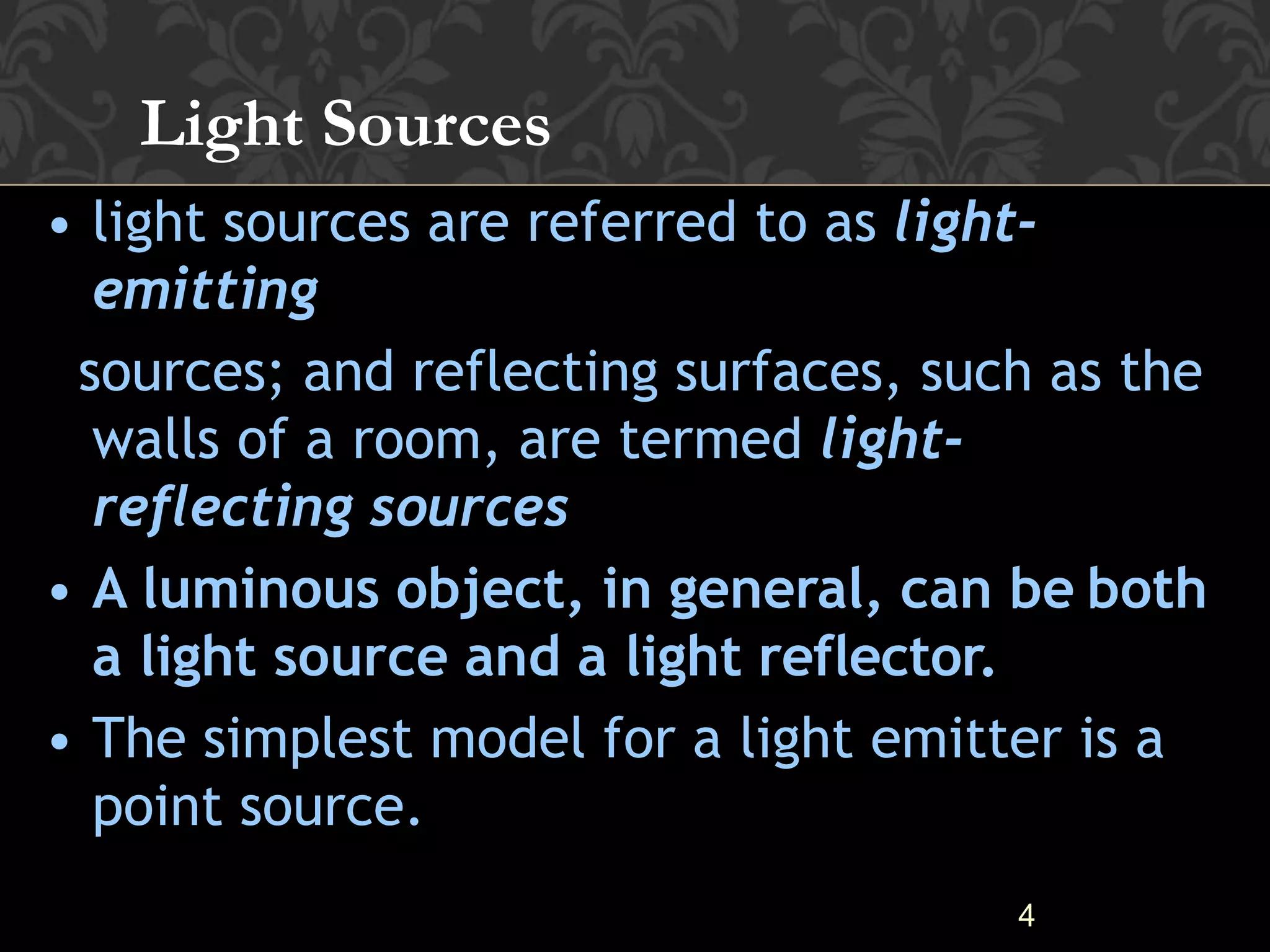 4
• light sources are referred to as light-
emitting
sources; and reflecting surfaces, such as the
walls of a room, are termed light-
reflecting sources
• A luminous object, in general, can be both
a light source and a light reflector.
• The simplest model for a light emitter is a
point source.
Light Sources
 