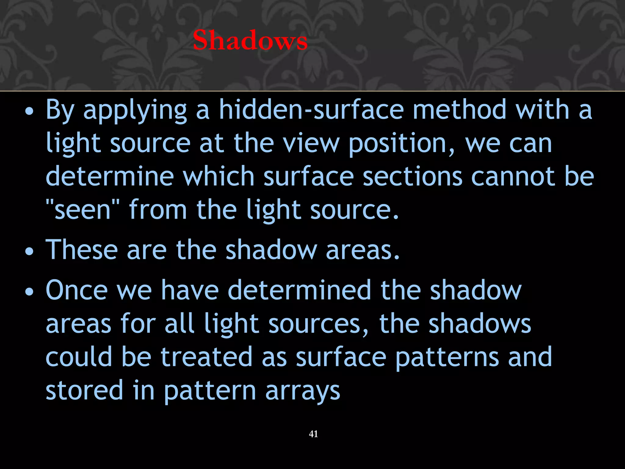Shadows
41
• By applying a hidden-surface method with a
light source at the view position, we can
determine which surface sections cannot be
"seen" from the light source.
• These are the shadow areas.
• Once we have determined the shadow
areas for all light sources, the shadows
could be treated as surface patterns and
stored in pattern arrays
 