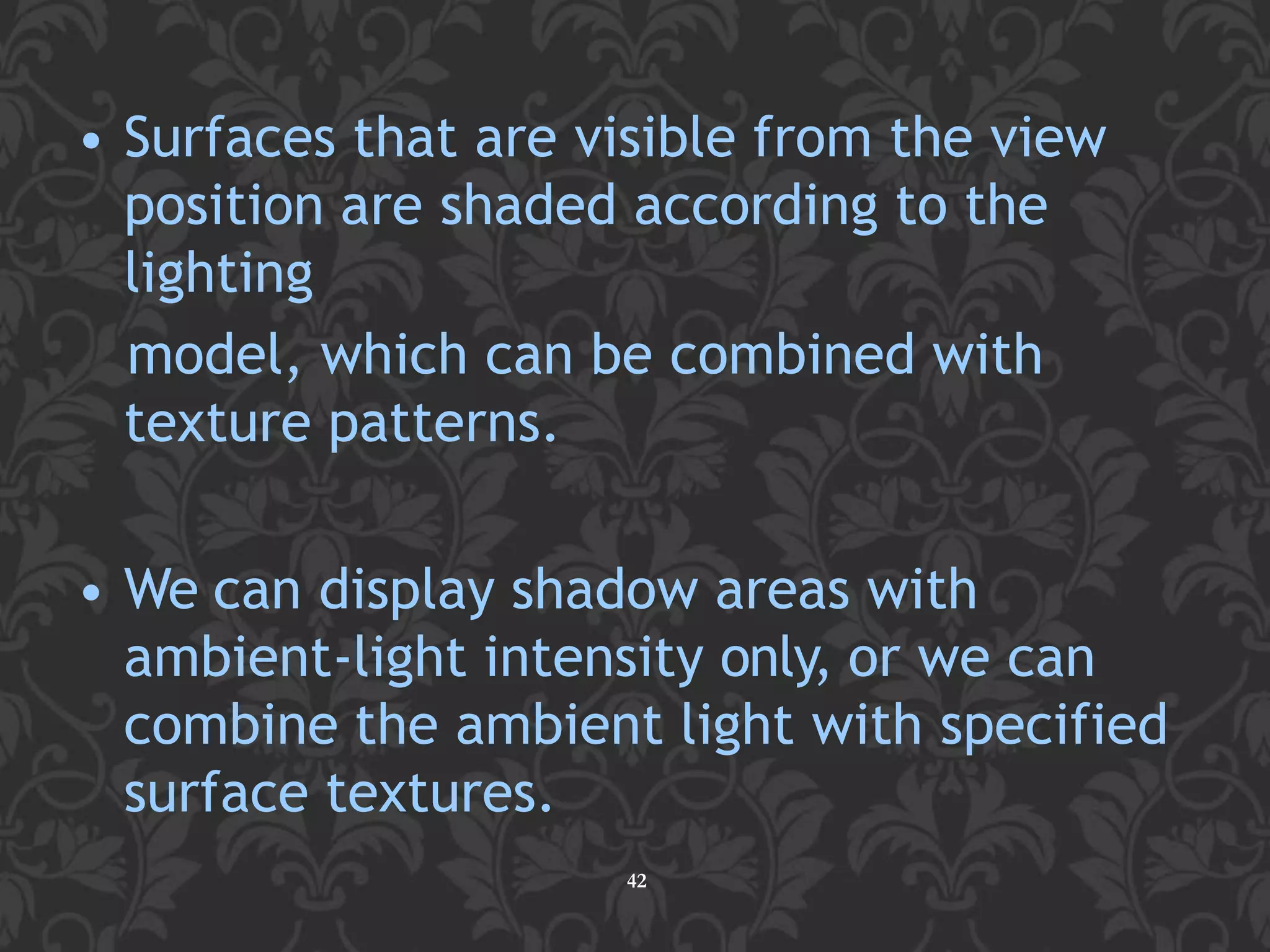 • Surfaces that are visible from the view
position are shaded according to the
lighting
model, which can be combined with
texture patterns.
• We can display shadow areas with
ambient-light intensity only, or we can
combine the ambient light with specified
surface textures.
42
 