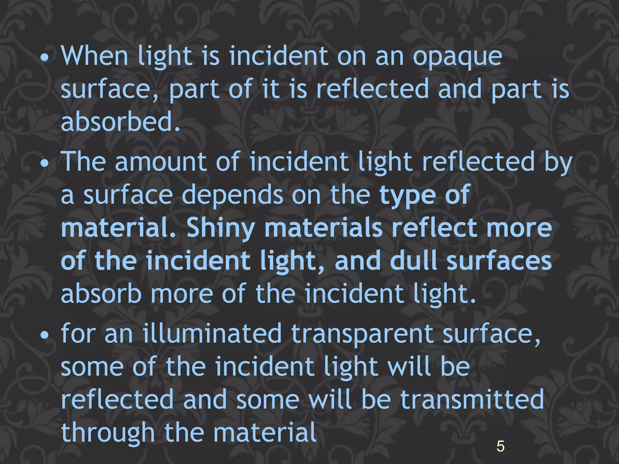 • When light is incident on an opaque
surface, part of it is reflected and part is
absorbed.
• The amount of incident light reflected by
a surface depends on the type of
material. Shiny materials reflect more
of the incident light, and dull surfaces
absorb more of the incident light.
• for an illuminated transparent surface,
some of the incident light will be
reflected and some will be transmitted
through the material 5
 