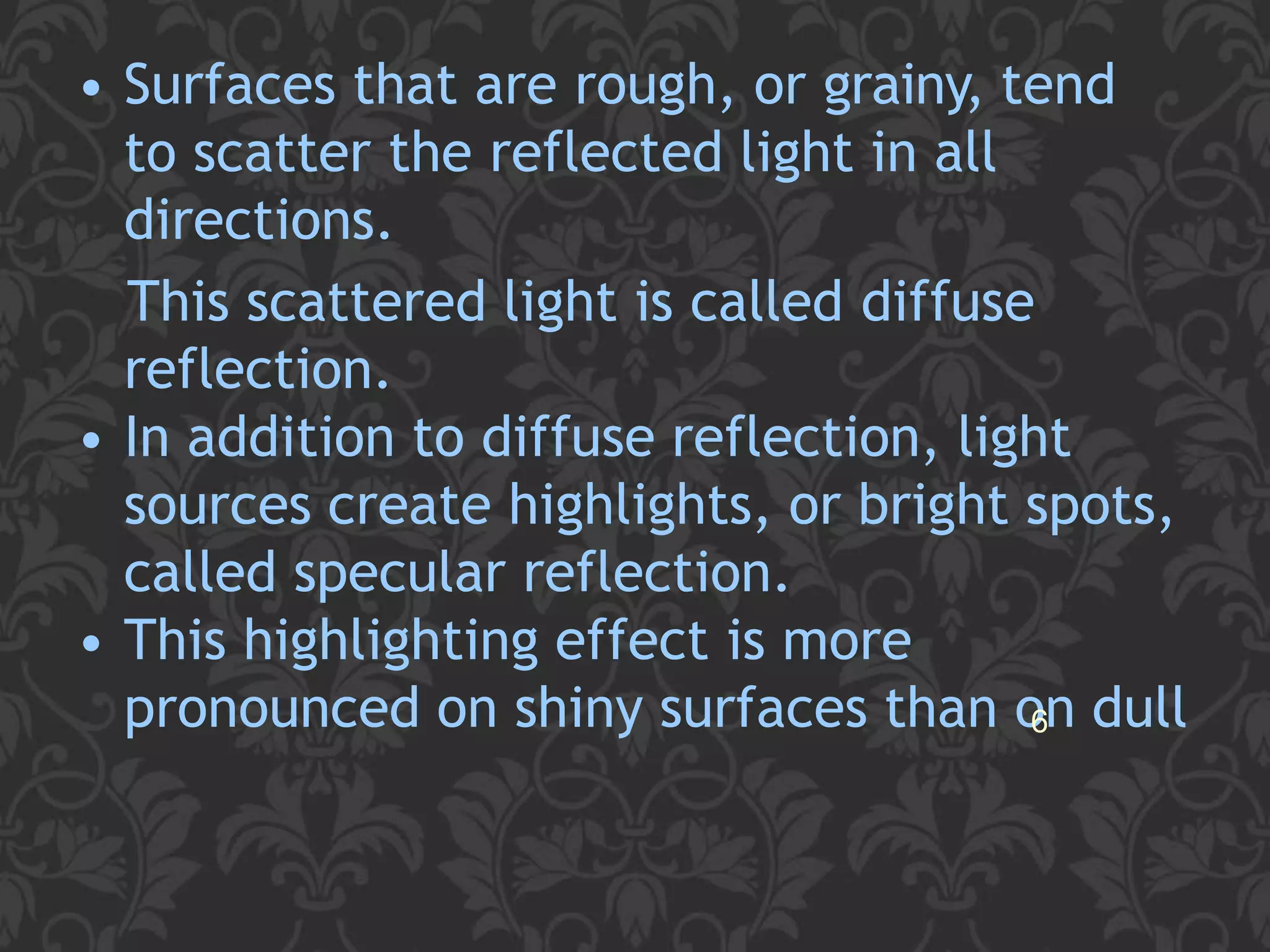 • Surfaces that are rough, or grainy, tend
to scatter the reflected light in all
directions.
This scattered light is called diffuse
reflection.
• In addition to diffuse reflection, light
sources create highlights, or bright spots,
called specular reflection.
• This highlighting effect is more
pronounced on shiny surfaces than o6n dull
 