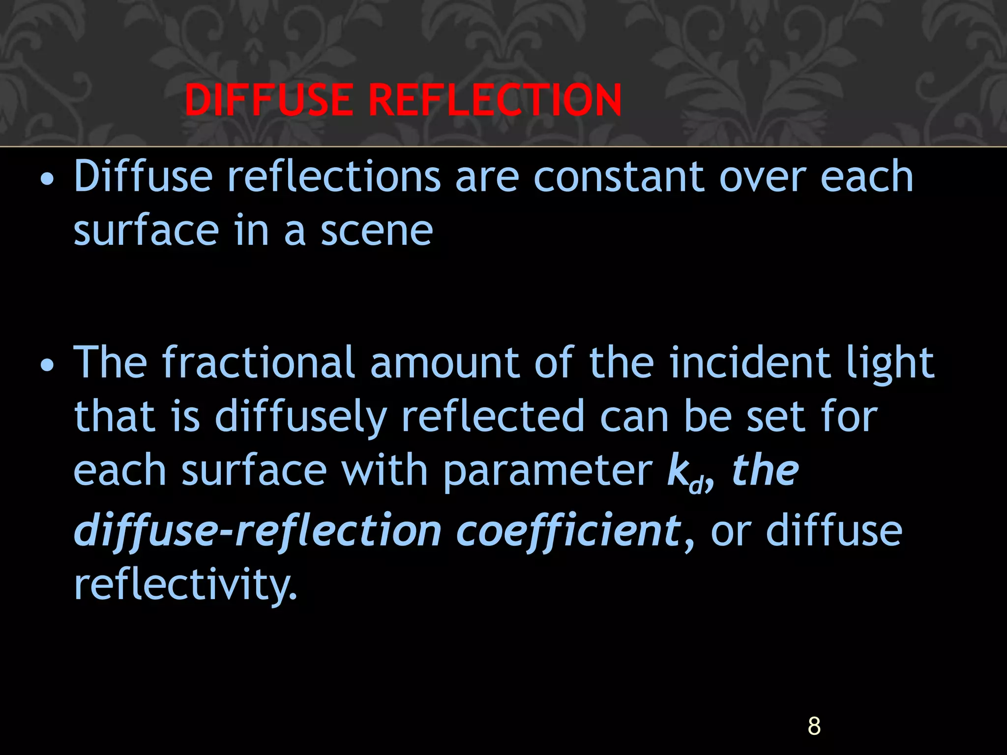 DIFFUSE REFLECTION
8
• Diffuse reflections are constant over each
surface in a scene
• The fractional amount of the incident light
that is diffusely reflected can be set for
each surface with parameter kd, the
diffuse-reflection coefficient, or diffuse
reflectivity.
 