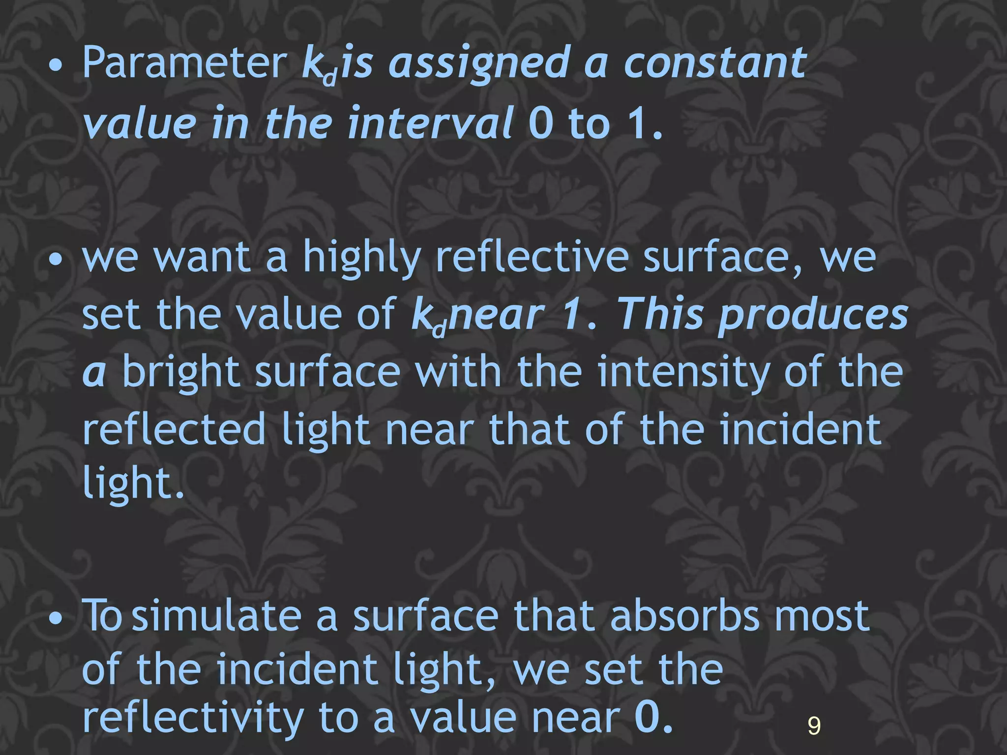 • Parameter kdis assigned a constant
value in the interval 0 to 1.
• we want a highly reflective surface, we
set the value of kdnear 1. This produces
a bright surface with the intensity of the
reflected light near that of the incident
light.
• To simulate a surface that absorbs most
of the incident light, we set the
reflectivity to a value near 0. 9
 