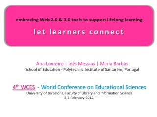 embracing Web 2.0 & 3.0 tools to support lifelong learning

         let learners connect



           Ana Loureiro | Inês Messias | Maria Barbas
     School of Education - Polytechnic Institute of Santarém, Portugal



4th WCES - World Conference on Educational Sciences
     University of Barcelona, Faculty of Library and Information Science
                             2-5 February 2012
 