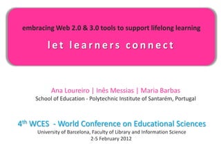 embracing Web 2.0 & 3.0 tools to support lifelong learning

         let learners connect



           Ana Loureiro | Inês Messias | Maria Barbas
     School of Education - Polytechnic Institute of Santarém, Portugal



4th WCES - World Conference on Educational Sciences
     University of Barcelona, Faculty of Library and Information Science
                             2-5 February 2012
 