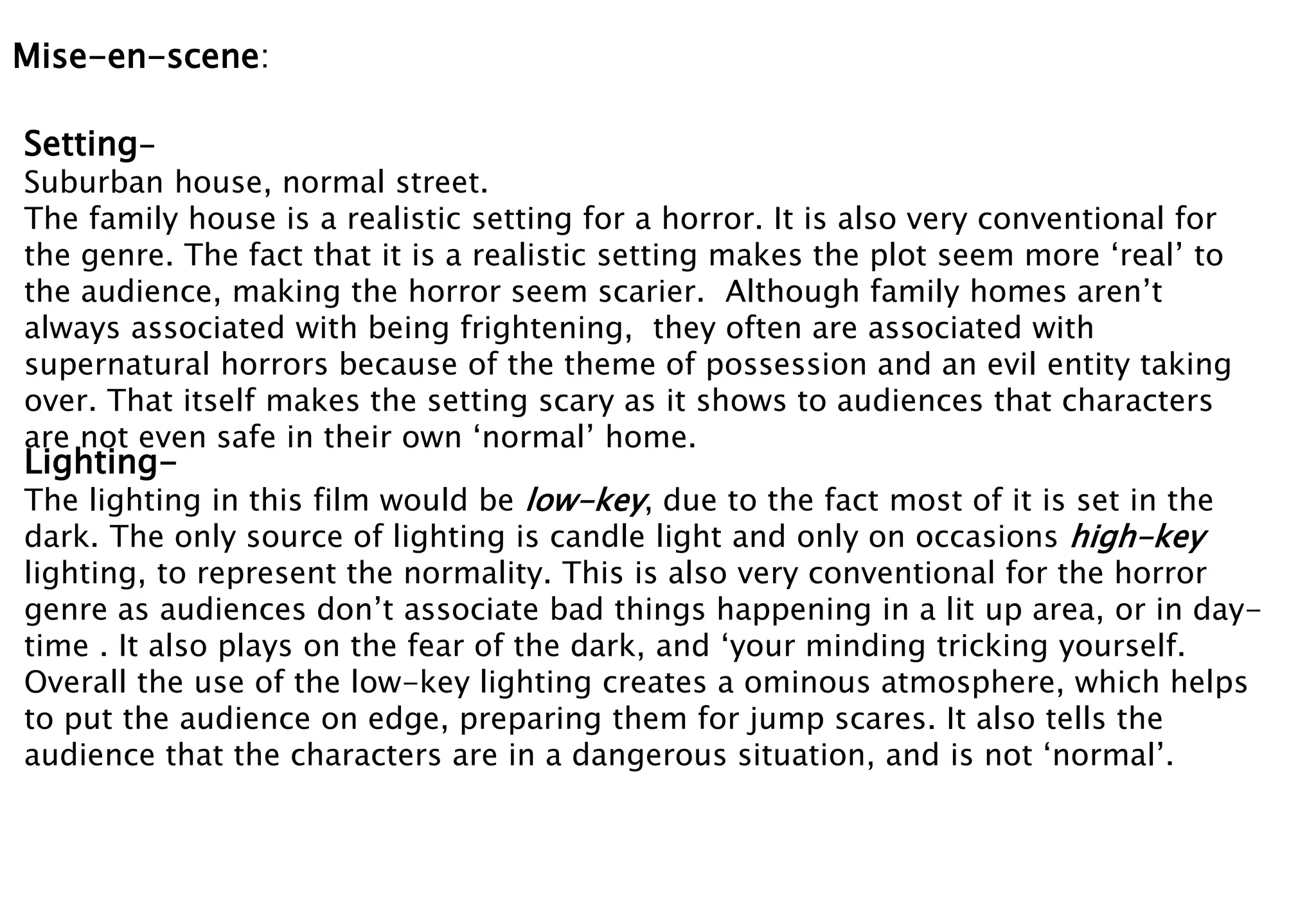 Mise-en-scene: 
Setting- 
Suburban house, normal street. 
The family house is a realistic setting for a horror. It is also very conventional for 
the genre. The fact that it is a realistic setting makes the plot seem more ‘real’ to 
the audience, making the horror seem scarier. Although family homes aren’t 
always associated with being frightening, they often are associated with 
supernatural horrors because of the theme of possession and an evil entity taking 
over. That itself makes the setting scary as it shows to audiences that characters 
are not even safe in their own ‘normal’ home. 
Lighting- 
The lighting in this film would be low-key, due to the fact most of it is set in the 
dark. The only source of lighting is candle light and only on occasions high-key 
lighting, to represent the normality. This is also very conventional for the horror 
genre as audiences don’t associate bad things happening in a lit up area, or in day-time 
. It also plays on the fear of the dark, and ‘your minding tricking yourself. 
Overall the use of the low-key lighting creates a ominous atmosphere, which helps 
to put the audience on edge, preparing them for jump scares. It also tells the 
audience that the characters are in a dangerous situation, and is not ‘normal’. 
 