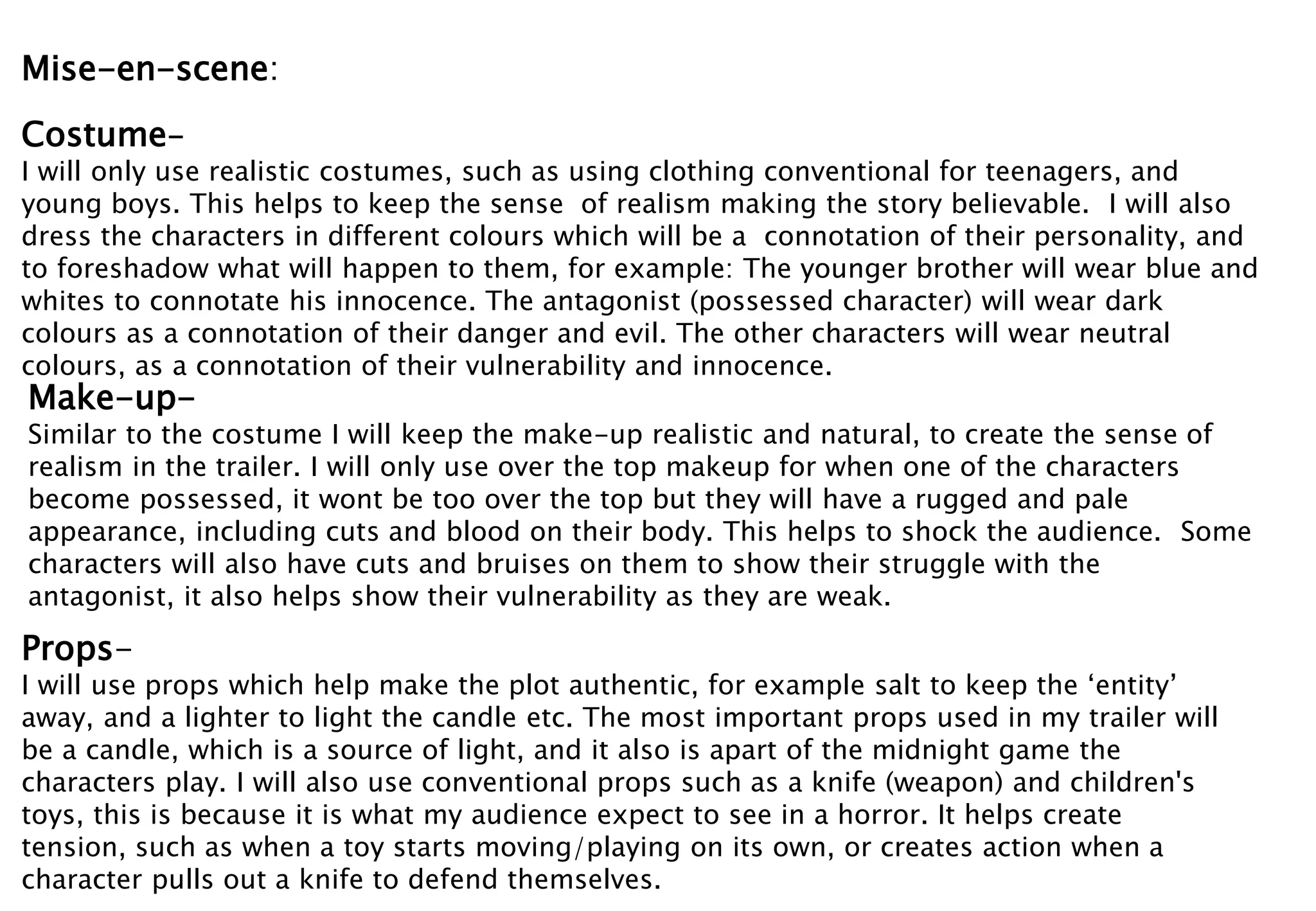 Mise-en-scene: 
Costume- 
I will only use realistic costumes, such as using clothing conventional for teenagers, and 
young boys. This helps to keep the sense of realism making the story believable. I will also 
dress the characters in different colours which will be a connotation of their personality, and 
to foreshadow what will happen to them, for example: The younger brother will wear blue and 
whites to connotate his innocence. The antagonist (possessed character) will wear dark 
colours as a connotation of their danger and evil. The other characters will wear neutral 
colours, as a connotation of their vulnerability and innocence. 
Make-up- 
Similar to the costume I will keep the make-up realistic and natural, to create the sense of 
realism in the trailer. I will only use over the top makeup for when one of the characters 
become possessed, it wont be too over the top but they will have a rugged and pale 
appearance, including cuts and blood on their body. This helps to shock the audience. Some 
characters will also have cuts and bruises on them to show their struggle with the 
antagonist, it also helps show their vulnerability as they are weak. 
Props- 
I will use props which help make the plot authentic, for example salt to keep the ‘entity’ 
away, and a lighter to light the candle etc. The most important props used in my trailer will 
be a candle, which is a source of light, and it also is apart of the midnight game the 
characters play. I will also use conventional props such as a knife (weapon) and children's 
toys, this is because it is what my audience expect to see in a horror. It helps create 
tension, such as when a toy starts moving/playing on its own, or creates action when a 
character pulls out a knife to defend themselves. 
 
