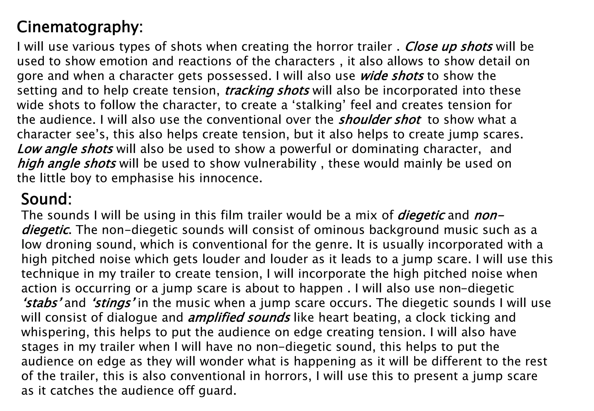 Cinematography: 
I will use various types of shots when creating the horror trailer . Close up shots will be 
used to show emotion and reactions of the characters , it also allows to show detail on 
gore and when a character gets possessed. I will also use wide shots to show the 
setting and to help create tension, tracking shots will also be incorporated into these 
wide shots to follow the character, to create a ‘stalking’ feel and creates tension for 
the audience. I will also use the conventional over the shoulder shot to show what a 
character see’s, this also helps create tension, but it also helps to create jump scares. 
Low angle shots will also be used to show a powerful or dominating character, and 
high angle shots will be used to show vulnerability , these would mainly be used on 
the little boy to emphasise his innocence. 
Sound: 
The sounds I will be using in this film trailer would be a mix of diegetic and non-diegetic 
. The non-diegetic sounds will consist of ominous background music such as a 
low droning sound, which is conventional for the genre. It is usually incorporated with a 
high pitched noise which gets louder and louder as it leads to a jump scare. I will use this 
technique in my trailer to create tension, I will incorporate the high pitched noise when 
action is occurring or a jump scare is about to happen . I will also use non-diegetic 
‘stabs’ and ‘stings’ in the music when a jump scare occurs. The diegetic sounds I will use 
will consist of dialogue and amplified sounds like heart beating, a clock ticking and 
whispering, this helps to put the audience on edge creating tension. I will also have 
stages in my trailer when I will have no non-diegetic sound, this helps to put the 
audience on edge as they will wonder what is happening as it will be different to the rest 
of the trailer, this is also conventional in horrors, I will use this to present a jump scare 
as it catches the audience off guard. 
 