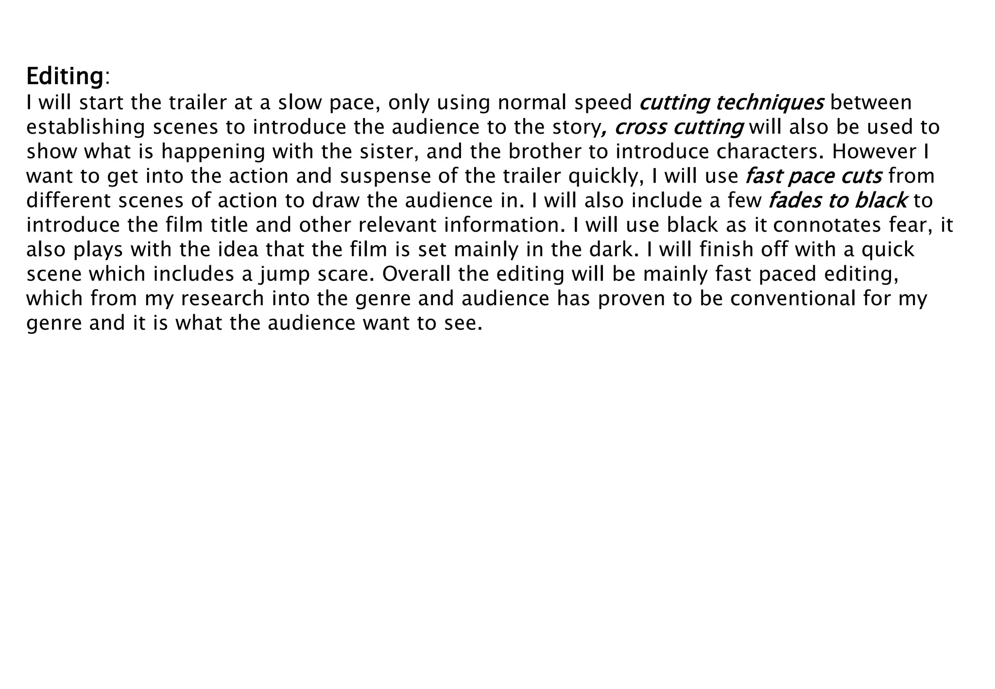 Editing: 
I will start the trailer at a slow pace, only using normal speed cutting techniques between 
establishing scenes to introduce the audience to the story, cross cutting will also be used to 
show what is happening with the sister, and the brother to introduce characters. However I 
want to get into the action and suspense of the trailer quickly, I will use fast pace cuts from 
different scenes of action to draw the audience in. I will also include a few fades to black to 
introduce the film title and other relevant information. I will use black as it connotates fear, it 
also plays with the idea that the film is set mainly in the dark. I will finish off with a quick 
scene which includes a jump scare. Overall the editing will be mainly fast paced editing, 
which from my research into the genre and audience has proven to be conventional for my 
genre and it is what the audience want to see. 
