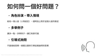 如何問⼀個好問題？
•⾓⾊扮演，帶⼊情境
給他⼀個⼈設（⼈物設定），適時加上對於這個⼈設的敘述
•多舉例⼦
講多⼀點，多舉例⼦，讓它有跡可循
•引導式詢問
不直接給答案，繞著主題來引導並推論得到答案
https://cloud.google.com/vertex-ai/docs/generative-ai/learn/introduction-prompt-design
 