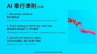 AI 奉⾏準則(1/3)
1. Be socially bene
fi
cial.
對社會有益
將考慮社會和經濟因素，並將在我們認為整體的收益超過可預⾒的風險和負⾯的情況下繼續進⾏。
2. Avoid creating or reinforcing unfair bias.
避免產⽣或加強不公平的偏⾒
AI算法和數據集可以反映加強或減少不公平的偏⾒，因此因盡量避免對⼈們產⽣不公正的影響。
3. Be built and tested for safety.
在安全的基礎上建立並進⾏測試
開發和應⽤強有⼒的安全措施，以避免產⽣可能的意外。
https://ai.google/responsibility/principles/
 