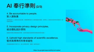 AI 奉⾏準則(2/3)
4. Be accountable to people.
對⼈類負責
我們將設計⼈⼯智能系統為反饋，相關解釋和吸引⼒提供適當的機會。我們的⼈⼯智能技術將受到適當的⼈類
指導和控制。
5. Incorporate privacy design principles.
結合隱私設計原則
⿎勵具有隱私保護措施的架構，並提供適當的透明度和對數據使⽤的控制。
6. Uphold high standards of scienti
fi
c excellence.
堅持⾼標準的科學卓越性
技術創新植根於科學⽅法，致⼒於開放探究，嚴謹，誠信和協作。
https://ai.google/responsibility/principles/
 