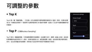 可調整的參數
• Top K
Top K 是⼀種「截斷策略」，它在每⼀步⽣成過程中僅考慮概率最⾼的 K 個詞。例如，如果K設置
為 50，則模型在預測下⼀個詞時只從概率最⾼的 50 個詞中選擇。這減少了⽣成不相關或離題內容
的風險。
• Top P（⼜稱Nucleus Sampling）
Top P 是另⼀種截斷策略，它根據累積概率來選擇詞。在這種⽅法中，選擇⼀組最⼩的詞，這些詞
的累積概率加起來等於 P。例如，如果P設置為 0.9，模型會選擇⼀組詞，這些詞的累計概率達到
90%。這允許更靈活的詞選擇，同時減少⽣成非常罕⾒或不相關詞的可能性。
 