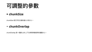 可調整的參數
• chunkSize
chunkSize 是⽂字切分器的最⼤片段⼤⼩。
• chunkOverlap
chunkOverlap 是⼀個讓 LLM 上下⽂參照辨識使⽤的重疊⼤⼩。
 