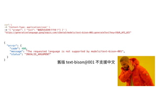 {
"error": {
"code": 400,
"message": "The requested language is not supported by models/text-bison-001",
"status": "INVALID_ARGUMENT"
}
}
curl 
-H 'Content-Type: application/json' 
-d '{ "prompt": { "text": "雞胸⾁怎麼煮才不柴？"} }' 
"https://generativelanguage.googleapis.com/v1beta3/models/text-bison-001:generateText?key=YOUR_API_KEY"
舊版 text-bison@001 不⽀援中⽂
 